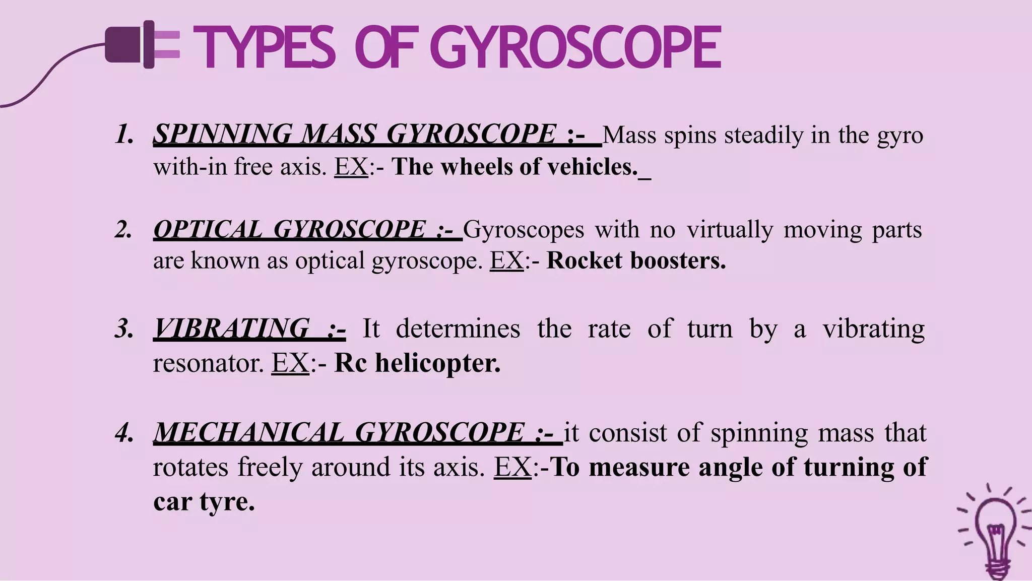 TYPES OFGYROSCOPE
1. SPINNING MASS GYROSCOPE :- Mass spins steadily in the gyro
with-in free axis. EX:- The wheels of vehicles._
2. OPTICAL GYROSCOPE :- Gyroscopes with no virtually moving parts
are known as optical gyroscope. EX:- Rocket boosters.
3. VIBRATING :- It determines the rate of turn by a vibrating
resonator. EX:- Rc helicopter.
4. MECHANICAL GYROSCOPE :- it consist of spinning mass that
rotates freely around its axis. EX:-To measure angle of turning of
car tyre.
 