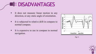 DISADVANTAGES
 It does not measure linear motion in any
direction, or any static angle of orientation.
 It is subjected to relative drift in compare to
normal compass.
 It is expensive to use in compare to normal
navigation.
Fig 11
 