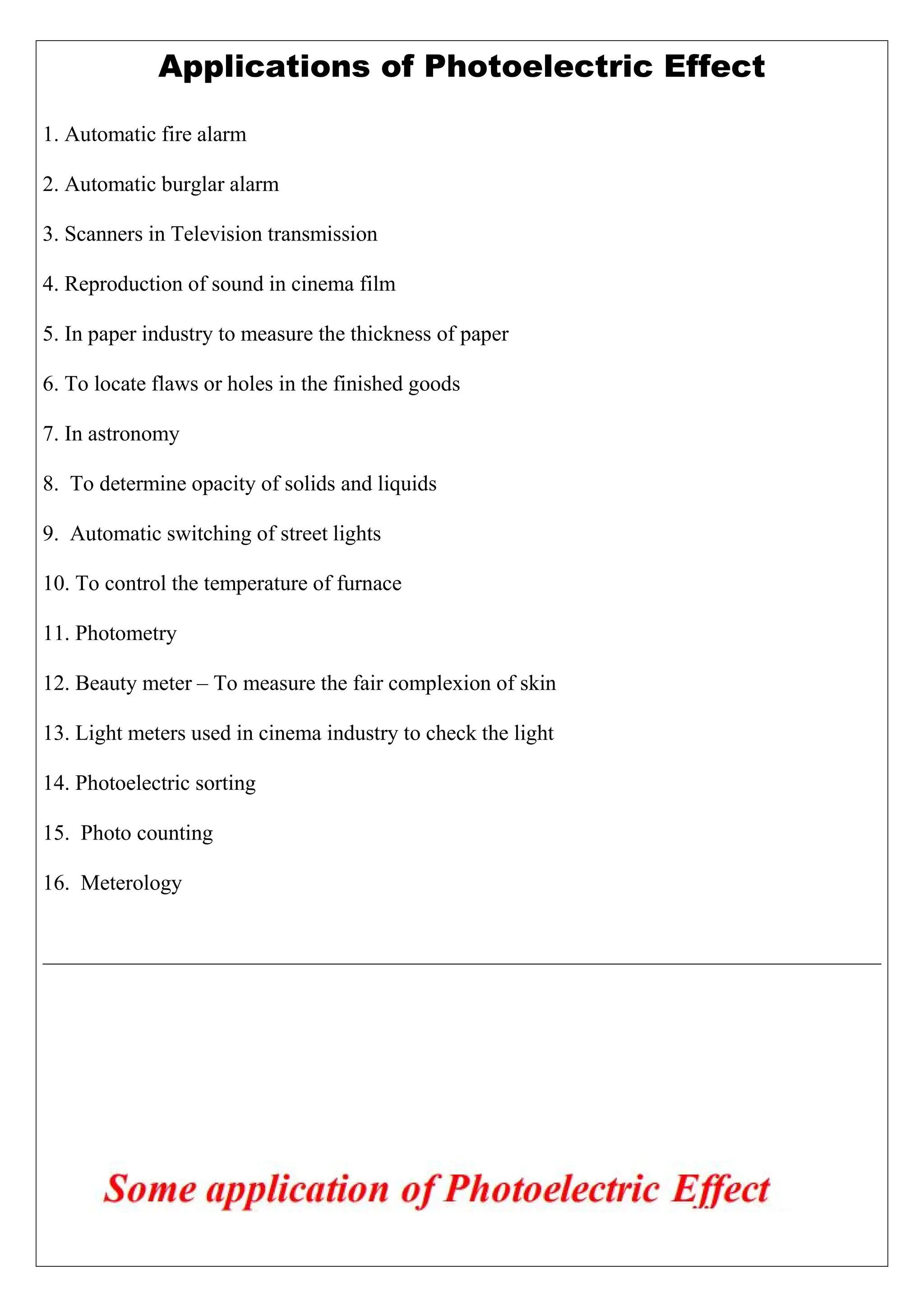 Applications of Photoelectric Effect
1. Automatic fire alarm
2. Automatic burglar alarm
3. Scanners in Television transmission
4. Reproduction of sound in cinema film
5. In paper industry to measure the thickness of paper
6. To locate flaws or holes in the finished goods
7. In astronomy
8. To determine opacity of solids and liquids
9. Automatic switching of street lights
10. To control the temperature of furnace
11. Photometry
12. Beauty meter – To measure the fair complexion of skin
13. Light meters used in cinema industry to check the light
14. Photoelectric sorting
15. Photo counting
16. Meterology
 