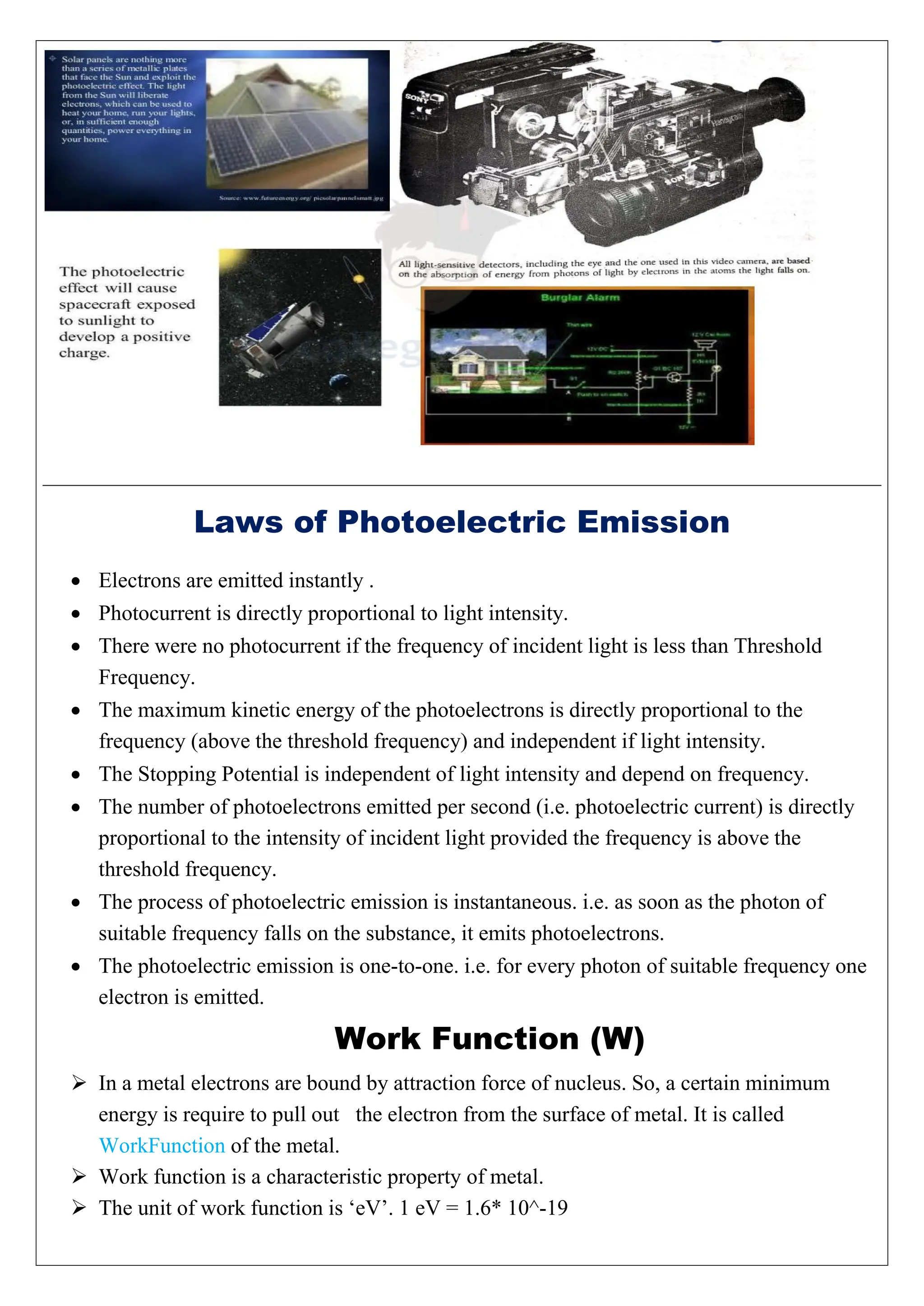Laws of Photoelectric Emission
 Electrons are emitted instantly .
 Photocurrent is directly proportional to light intensity.
 There were no photocurrent if the frequency of incident light is less than Threshold
Frequency.
 The maximum kinetic energy of the photoelectrons is directly proportional to the
frequency (above the threshold frequency) and independent if light intensity.
 The Stopping Potential is independent of light intensity and depend on frequency.
 The number of photoelectrons emitted per second (i.e. photoelectric current) is directly
proportional to the intensity of incident light provided the frequency is above the
threshold frequency.
 The process of photoelectric emission is instantaneous. i.e. as soon as the photon of
suitable frequency falls on the substance, it emits photoelectrons.
 The photoelectric emission is one-to-one. i.e. for every photon of suitable frequency one
electron is emitted.
Work Function (W)
 In a metal electrons are bound by attraction force of nucleus. So, a certain minimum
energy is require to pull out the electron from the surface of metal. It is called
WorkFunction of the metal.
 Work function is a characteristic property of metal.
 The unit of work function is ‘eV’. 1 eV = 1.6* 10^-19
 