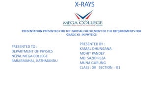 X-RAYS
PRESENTATION PRESENTED FOR THE PARTIAL FULFILLMENT OF THE REQUIREMENTS FOR
GRADE XII IN PHYSICS
PRESENTED TO :
DEPARTMENT OF PHYSICS
NEPAL MEGA COLLEGE
BABARMAHAL, KATHMANDU
PRESENTED BY :
KAMAL DHUNGANA
MOHIT PANDEY
MD. SAZID REZA
MUNA GURUNG
CLASS : XII SECTION : B1
 