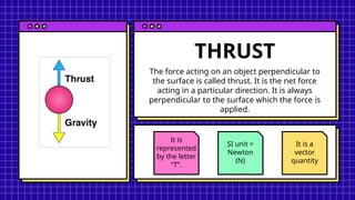 THRUST
The force acting on an object perpendicular to
the surface is called thrust. It is the net force
acting in a particular direction. It is always
perpendicular to the surface which the force is
applied.
It is
represented
by the letter
“T”.
SI unit =
Newton
(N)
It is a
vector
quantity
’
 