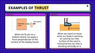 EXAMPLES OF THRUST
When we fix pin on a
bulletin board, we apply a
force perpendicular to the
surface of the display board.
When we stand on loose
sand, our body is exerting
on sand by our feet.
Surface of the sand is
horizontal but our feet is
standing vertically on it.
 