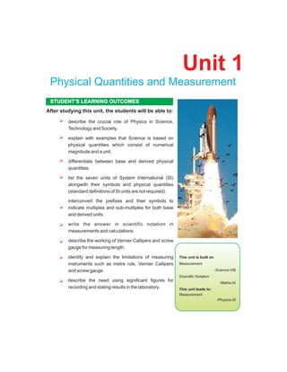describe the crucial role of Physics in Science,
Technology and Society.
explain with examples that Science is based on
physical quantities which consist of numerical
magnitude and a unit.
differentiate between base and derived physical
quantities.
list the seven units of System International (SI)
alongwith their symbols and physical quantities
(standard definitions of SI units are not required).
interconvert the prefixes and their symbols to
indicate multiples and sub-multiples for both base
and derived units.
write the answer in scientific notation in
measurements and calculations.
describe the working of Vernier Callipers and screw
gauge for measuring length.
identify and explain the limitations of measuring
instruments such as metre rule, Vernier Callipers
and screw gauge.
describe the need using significant figures for
recording and stating results in the laboratory.
After studying this unit, the students will be able to:
STUDENT’S LEARNING OUTCOMES
Unit 1
Physical Quantities and Measurement
Conceptual linkage.
This unit is built on
Measurement
-Science-VIII
Scientific Notation
-Maths-IX
This unit leads to:
Measurement
-Physics-XI
 