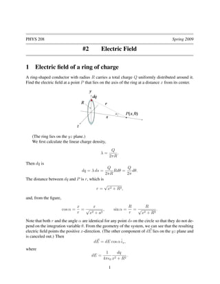 PHYS 208 Spring 2009
#2 Electric Field
1 Electric ﬁeld of a ring of charge
A ring-shaped conductor with radius R carries a total charge Q uniformly distributed around it.
Find the electric ﬁeld at a point P that lies on the axis of the ring at a distance x from its center.
(The ring lies on the yz plane.)
We ﬁrst calculate the linear charge density,
λ =
Q
2πR
.
Then dq is
dq = λ ds =
Q
2πR
Rdθ =
Q
2π
dθ.
The distance between dq and P is r, which is
r =
√
x2 + R2,
and, from the ﬁgure,
cos α =
x
r
=
x
√
x2 + a2
, sin α =
R
r
=
R
√
x2 + R2
.
Note that both r and the angle α are identical for any point ds on the circle so that they do not de-
pend on the integration variable θ. From the geometry of the system, we can see that the resulting
electric ﬁeld points the positive x-direction. (The other component of dE lies on the yz plane and
is canceled out.) Then
dE = dE cos αˆix,
where
dE =
1
4π 0
dq
x2 + R2
.
1
 