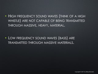 •  HIGH FREQUENCY SOUND WAVES (THINK OF A HIGH
WHISTLE) ARE NOT CAPABLE OF BEING TRANSMITTED
THROUGH MASSIVE, HEAVY, MATERIAL.
•  LOW FREQUENCY SOUND WAVES (BASS) ARE
TRANSMITTED THROUGH MASSIVE MATERIALS.
Copyright © 2017 by Milap Bhanderi
 