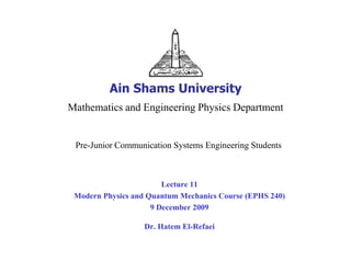 Ain Shams University
Mathematics and Engineering Physics Department


 Pre-Junior Communication Systems Engineering Students



                        Lecture 11
 Modern Physics and Quantum Mechanics Course (EPHS 240)
                     9 December 2009

                   Dr. Hatem El-Refaei
 