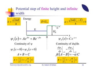 Potential step of finite height and infinite
       width
     2mE        Energy                                                         2m(U o − E )
k=                               E<Uo                             α=                          >0
      h                                                                            h
                                                       ∞
                             E
                                               Uo
                                                                           x
 ψ I ( x ) = Ae jkx + Be − jkx        0
                                                       ψ II (x ) = C e −α x
      Continuity of ψ                               Continuity of dψ/dx
                                                     dψ I     dψ II
 ψ I ( x = 0) = ψ II (x = 0)                                           =
                                                           dx              dx
                                                    jk ( A − B ) = −α C
                                                                x =0              x =0
         A+ B = C
          1     α                                             1     α 
     A=    1 + j  C                                  B =       1 − j  C
          2     k                                             2     k 
 hatem@oilpeakinarabic.org       Dr. Hatem El-Refaei                                      16
 