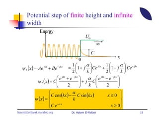 Potential step of finite height and infinite
      width
               Energy
                                              Uo
                                                          ∞
                                                   C
                                                                   x
                                         0
                                       1        α  jkx 1             α  − jkx
   ψ I (x ) = Ae + Be
                  jkx       − jkx
                                    = 1 + j Ce + 1 − j  Ce
                                       2         k        2          k
                            e jkx + e − jkx     α  e jkx − e − jkx 
              ψ I (x ) = C 
                                             + j C
                                                                    
                                                                      
                                  2              k       2         
                                 α                                 
                     C cos(kx ) − C sin (kx )                x≤0 
            ψ (x ) =             k                                 
                     C e −α x                                 x ≥ 0
                                                                   
hatem@oilpeakinarabic.org           Dr. Hatem El-Refaei                             18
 