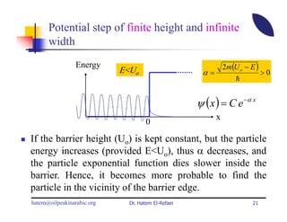 Potential step of finite height and infinite
      width
                 Energy
                            E<Uo                              2m(U o − E )
                                                     α=                      >0
                                                                  h


                                                    ψ ( x ) = C e −α x
                                                          x
                                     0
If the barrier height (Uo) is kept constant, but the particle
energy increases (provided E<Uo), thus α decreases, and
the particle exponential function dies slower inside the
barrier. Hence, it becomes more probable to find the
particle in the vicinity of the barrier edge.
hatem@oilpeakinarabic.org     Dr. Hatem El-Refaei                       21
 