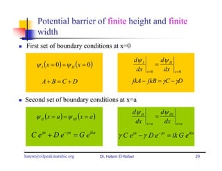 Potential barrier of finite height and finite
      width
 First set of boundary conditions at x=0

                                                            dψ I            dψ II
     ψ I (x = 0) = ψ II (x = 0)                                           =
                                                             dx    x =0      dx      x =0

        A+ B = C + D                                    jkA − jkB = γC − γD

Second set of boundary conditions at x=a
                                                        dψ II               dψ III
     ψ II (x = a ) = ψ III (x = a )                                       =
                                                         dx        x =a      dx      x =a


   C eγa + D e −γa = G eika                     γ C eγa − γ D e −γa = ik G eika

hatem@oilpeakinarabic.org             Dr. Hatem El-Refaei                                   29
 