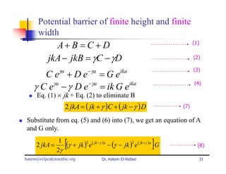 Potential barrier of finite height and finite
      width
             A+ B = C + D                                                 (1)


           jkA − jkB = γC − γD                                            (2)

                γa            −γa                                         (3)
       C e +De =Ge                            ika

    γ C eγa − γ D e −γa = ik G eika                                       (4)

     Eq. (1) × jk + Eq. (2) to eliminate B
                     2 jkA = ( jk + γ )C + ( jk − γ ) D             (7)

 Substitute from eq. (5) and (6) into (7), we get an equation of A
 and G only.

     2 jkA =
              1
             2γ
                     [                                       ]
                (γ + jk )2 e( jk −γ )a − (γ − jk )2 e( jk +γ )a G           (8)

hatem@oilpeakinarabic.org           Dr. Hatem El-Refaei                     31
 