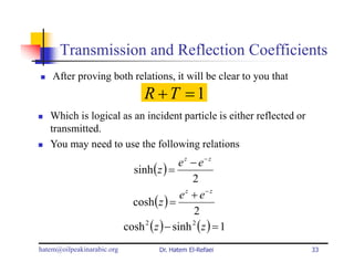 Transmission and Reflection Coefficients
    After proving both relations, it will be clear to you that
                                  R +T =1
   Which is logical as an incident particle is either reflected or
   transmitted.
   You may need to use the following relations
                                            e z − e− z
                              sinh ( z ) =
                                                 2
                                             e z + e− z
                              cosh ( z ) =
                                                 2
                            cosh 2 ( z ) − sinh 2 ( z ) = 1
hatem@oilpeakinarabic.org             Dr. Hatem El-Refaei            33
 