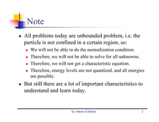 Note
All problems today are unbounded problem, i.e. the
particle is not confined in a certain region, so:
   We will not be able to do the normalization condition.
   Therefore, we will not be able to solve for all unknowns.
   Therefore, we will not get a characteristic equation.
   Therefore, energy levels are not quantized, and all energies
   are possible.
But still there are a lot of important characteristics to
understand and learn today.


                        Dr. Hatem El-Refaei                  2
 