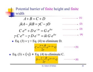 Potential barrier of finite height and finite
  width
       A+ B = C + D                                 (1)


     jkA − jkB = γC − γD                            (2)

         γa       −γa                               (3)
    C e +De =Ge                   ika

      γa      − γa
 γ C e − γ D e = ik G e ika                         (4)


  Eq. (3) × γ + Eq. (4) to eliminate D.
                    γ + jk ( jk −γ )a
                 C=       e           G       (5)
                      2γ
Eq. (3) × (-γ) + Eq. (4) to eliminate C.
                     γ − jk ( jk +γ )a
                  D=       e           G      (6)
                       2γ
                        Dr. Hatem El-Refaei           30
 