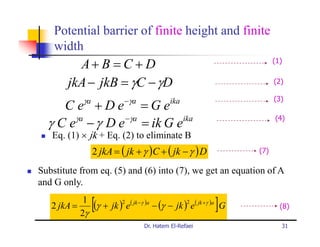 Potential barrier of finite height and finite
    width
          A+ B = C + D                                                  (1)


        jkA − jkB = γC − γD                                             (2)

              γa            −γa                                         (3)
     C e +De =Ge                            ika

       γa      − γa
  γ C e − γ D e = ik G e ika                                            (4)

   Eq. (1) × jk + Eq. (2) to eliminate B
                   2 jkA = ( jk + γ )C + ( jk − γ ) D             (7)

Substitute from eq. (5) and (6) into (7), we get an equation of A
and G only.

   2 jkA =
            1
           2γ
                   [                                       ]
              (γ + jk )2 e( jk −γ )a − (γ − jk )2 e( jk +γ )a G           (8)

                                  Dr. Hatem El-Refaei                     31
 