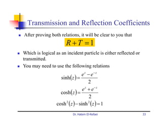 Transmission and Reflection Coefficients
After proving both relations, it will be clear to you that
                        R +T =1
Which is logical as an incident particle is either reflected or
transmitted.
You may need to use the following relations
                                  e z − e− z
                    sinh ( z ) =
                                       2
                                   e z + e− z
                    cosh ( z ) =
                                       2
                  cosh 2 ( z ) − sinh 2 ( z ) = 1
                            Dr. Hatem El-Refaei                   33
 