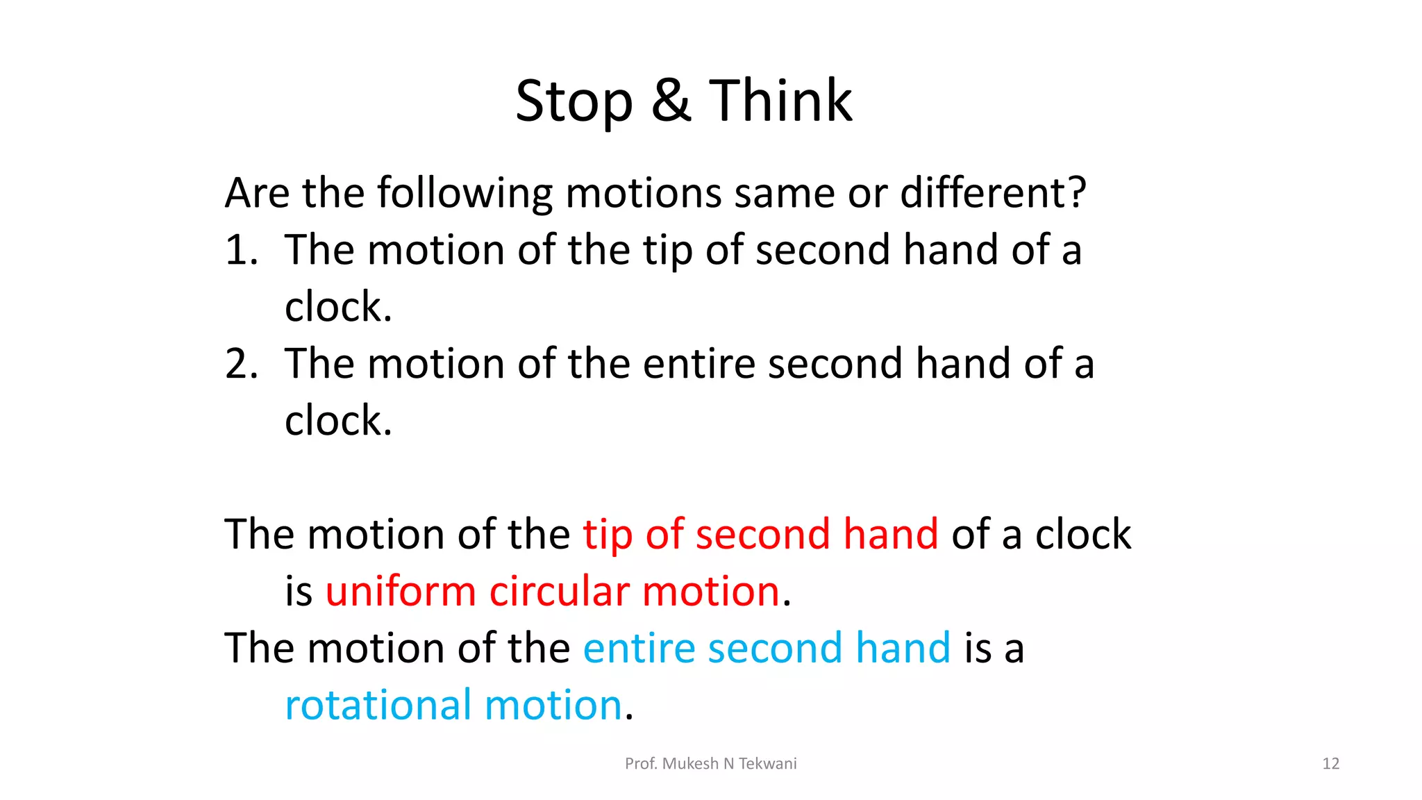 Stop & Think
Prof. Mukesh N Tekwani 12
Are the following motions same or different?
1. The motion of the tip of second hand of a
clock.
2. The motion of the entire second hand of a
clock.
The motion of the tip of second hand of a clock
is uniform circular motion.
The motion of the entire second hand is a
rotational motion.
 