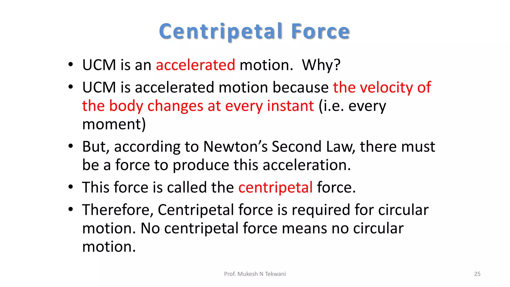 Centripetal Force
• UCM is an accelerated motion. Why?
• UCM is accelerated motion because the velocity of
the body changes at every instant (i.e. every
moment)
• But, according to Newton’s Second Law, there must
be a force to produce this acceleration.
• This force is called the centripetal force.
• Therefore, Centripetal force is required for circular
motion. No centripetal force means no circular
motion.
25
Prof. Mukesh N Tekwani
 