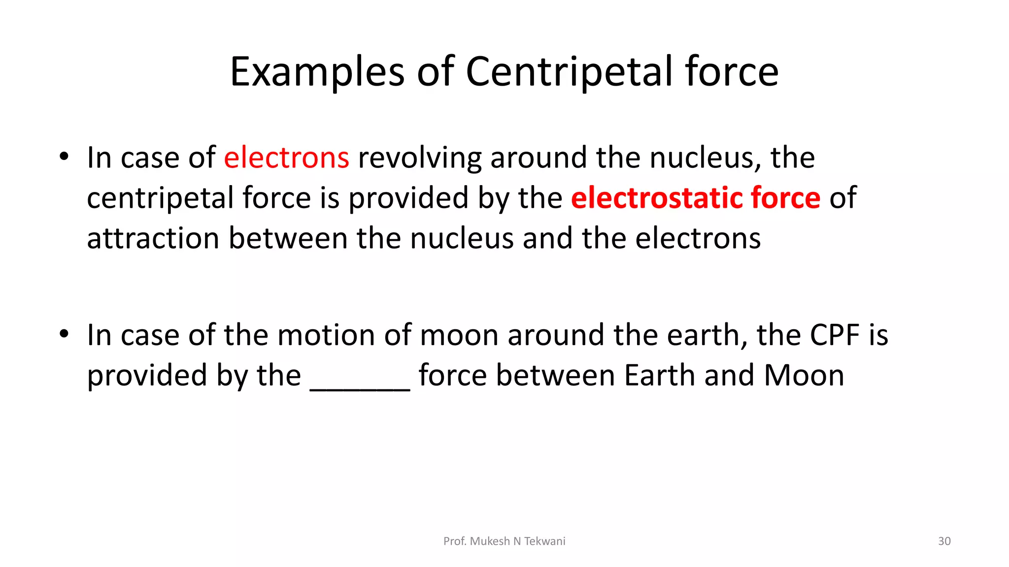 Examples of Centripetal force
• In case of electrons revolving around the nucleus, the
centripetal force is provided by the electrostatic force of
attraction between the nucleus and the electrons
• In case of the motion of moon around the earth, the CPF is
provided by the ______ force between Earth and Moon
30
Prof. Mukesh N Tekwani
 