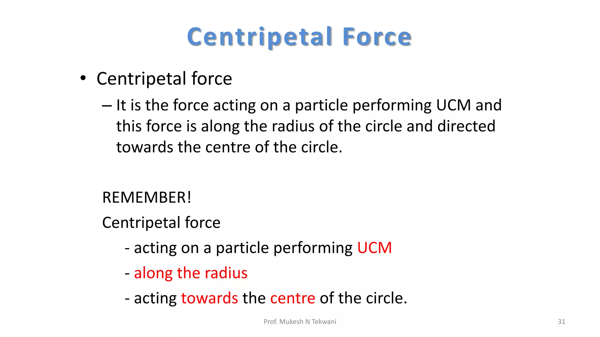 Centripetal Force
• Centripetal force
– It is the force acting on a particle performing UCM and
this force is along the radius of the circle and directed
towards the centre of the circle.
REMEMBER!
Centripetal force
- acting on a particle performing UCM
- along the radius
- acting towards the centre of the circle.
31
Prof. Mukesh N Tekwani
 