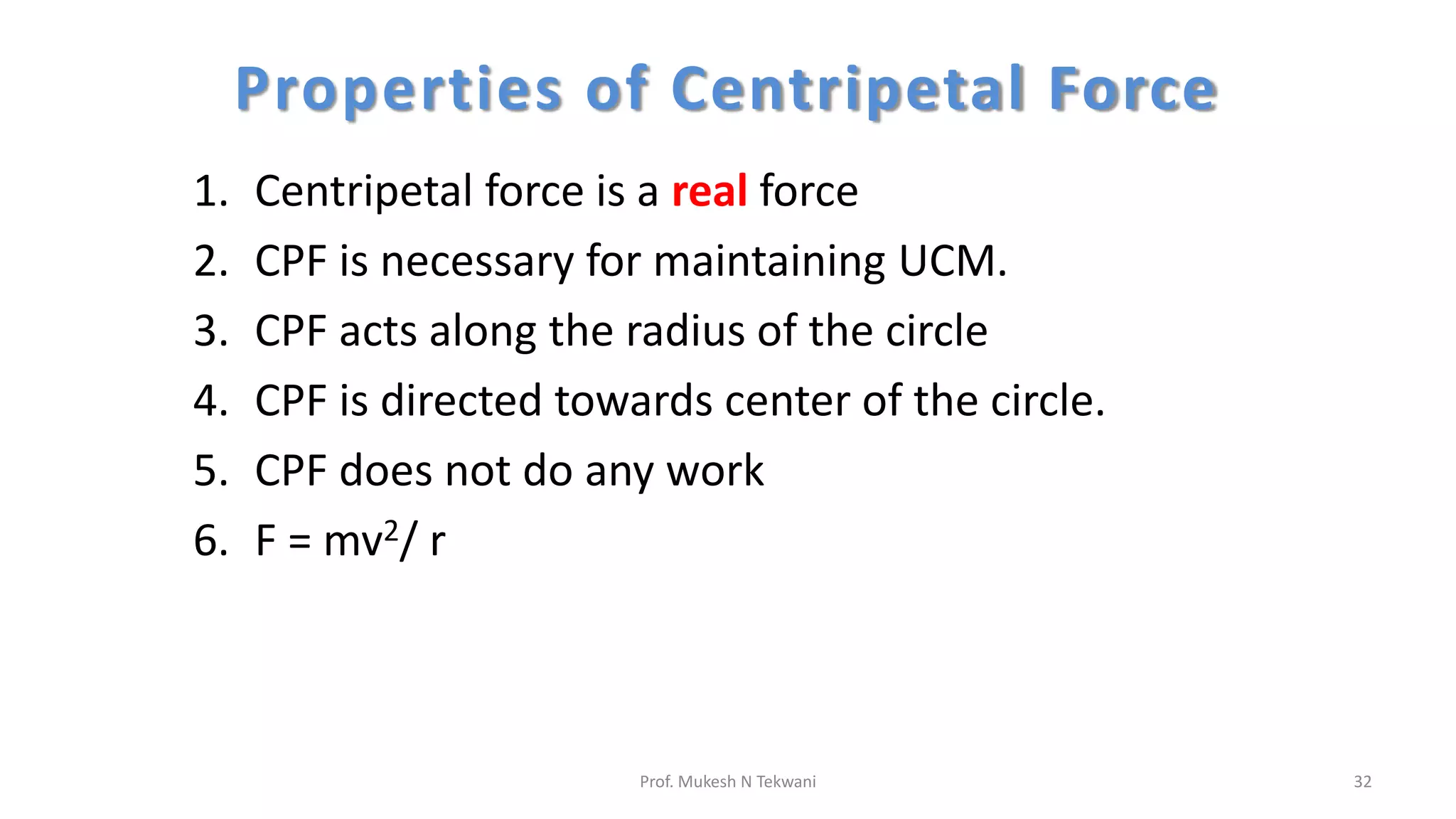 Properties of Centripetal Force
1. Centripetal force is a real force
2. CPF is necessary for maintaining UCM.
3. CPF acts along the radius of the circle
4. CPF is directed towards center of the circle.
5. CPF does not do any work
6. F = mv2/ r
32
Prof. Mukesh N Tekwani
 