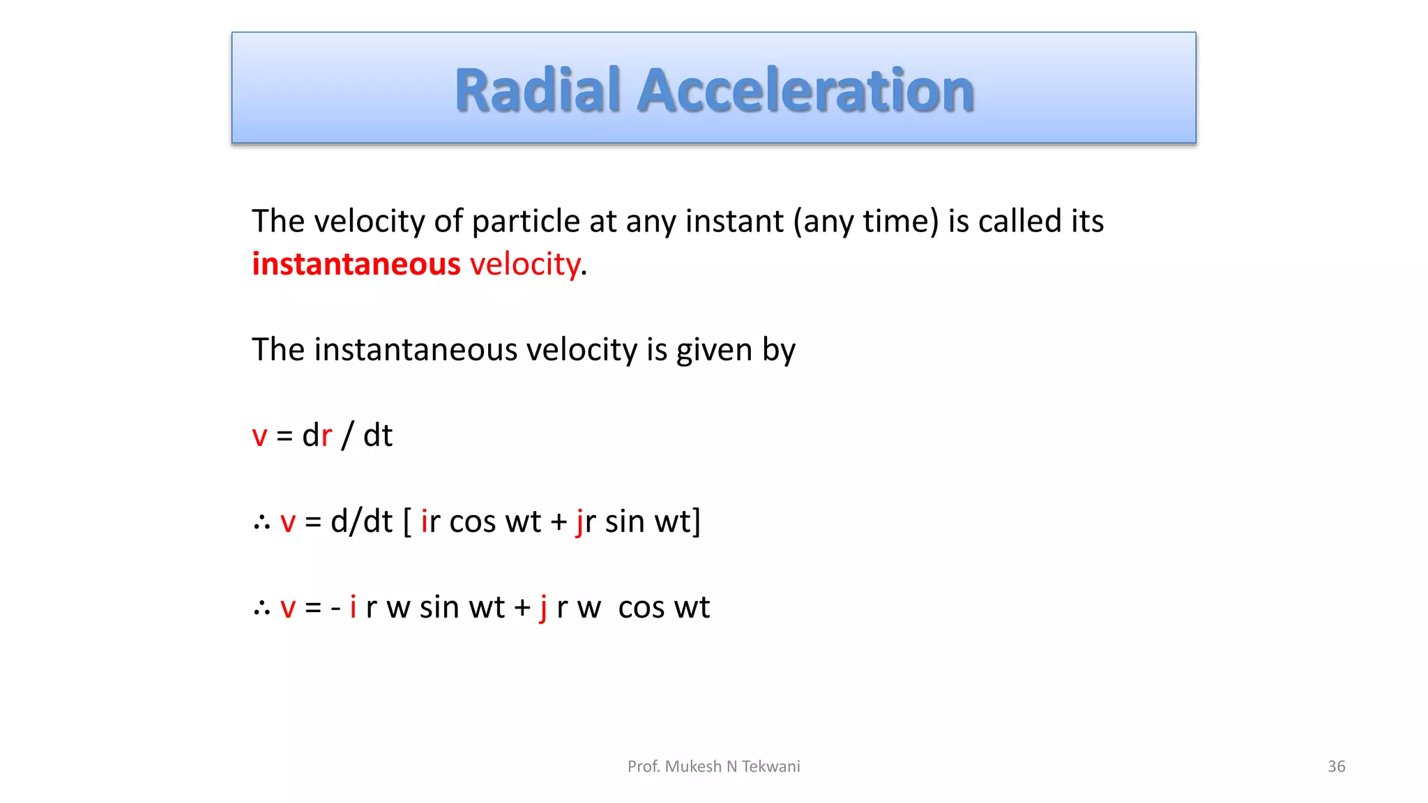 Radial Acceleration
36
Prof. Mukesh N Tekwani
The velocity of particle at any instant (any time) is called its
instantaneous velocity.
The instantaneous velocity is given by
v = dr / dt
∴ v = d/dt [ ir cos wt + jr sin wt]
∴ v = - i r w sin wt + j r w cos wt
 
