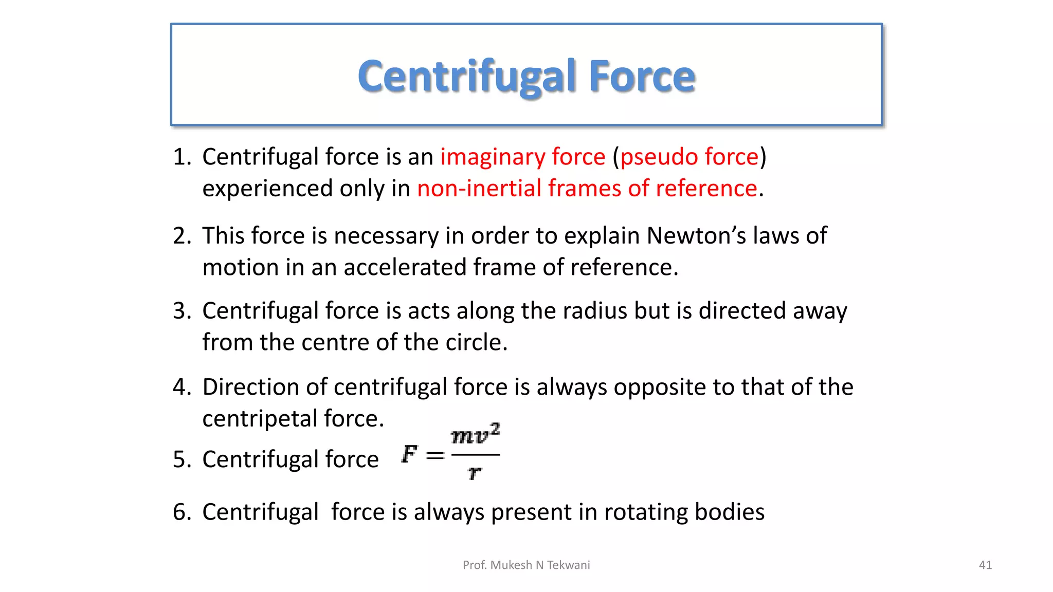 Centrifugal Force
41
Prof. Mukesh N Tekwani
1. Centrifugal force is an imaginary force (pseudo force)
experienced only in non-inertial frames of reference.
2. This force is necessary in order to explain Newton’s laws of
motion in an accelerated frame of reference.
3. Centrifugal force is acts along the radius but is directed away
from the centre of the circle.
4. Direction of centrifugal force is always opposite to that of the
centripetal force.
5. Centrifugal force
6. Centrifugal force is always present in rotating bodies
 