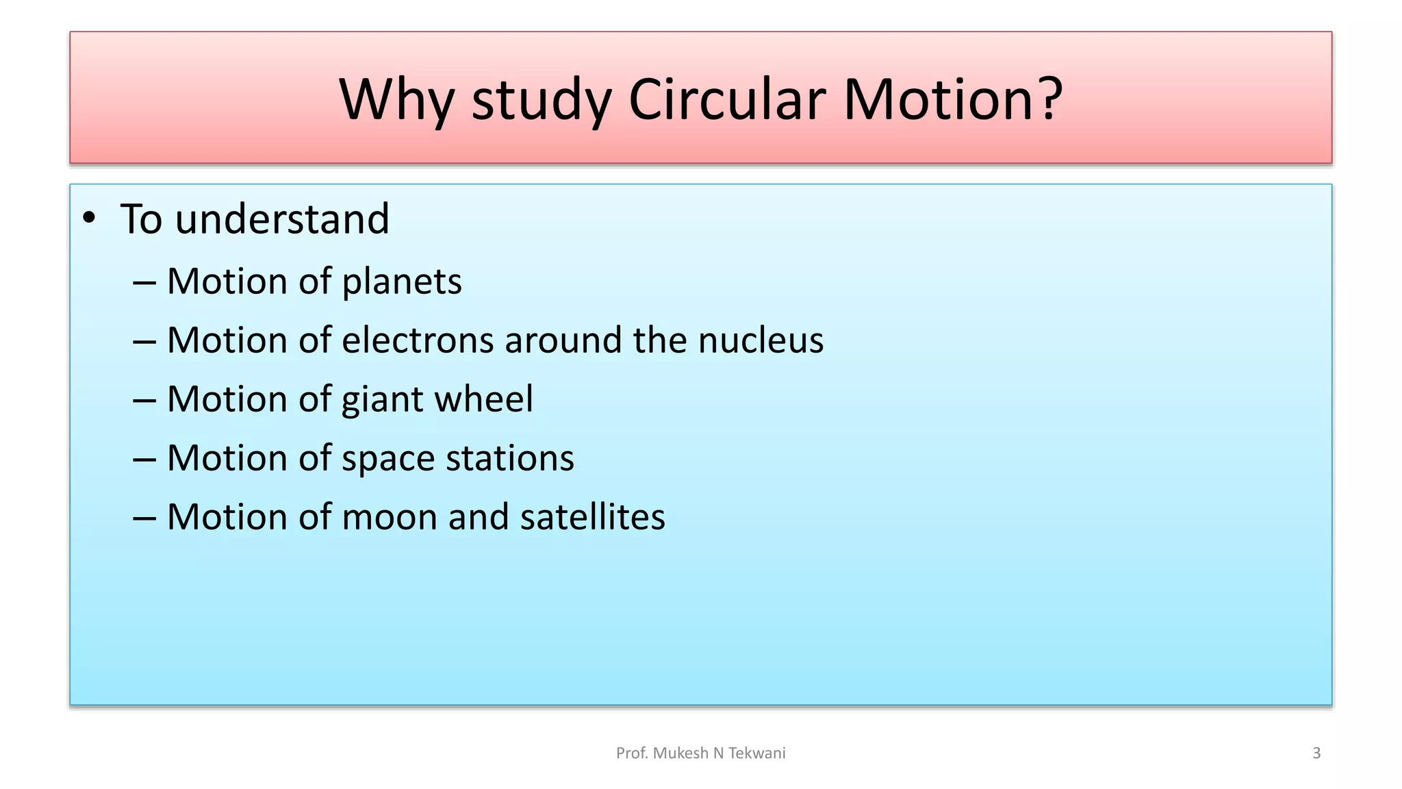 Why study Circular Motion?
• To understand
– Motion of planets
– Motion of electrons around the nucleus
– Motion of giant wheel
– Motion of space stations
– Motion of moon and satellites
Prof. Mukesh N Tekwani 3
 