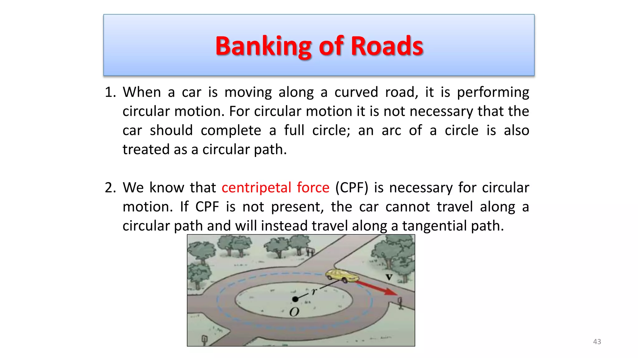 Banking of Roads
43
Prof. Mukesh N Tekwani
1. When a car is moving along a curved road, it is performing
circular motion. For circular motion it is not necessary that the
car should complete a full circle; an arc of a circle is also
treated as a circular path.
2. We know that centripetal force (CPF) is necessary for circular
motion. If CPF is not present, the car cannot travel along a
circular path and will instead travel along a tangential path.
 