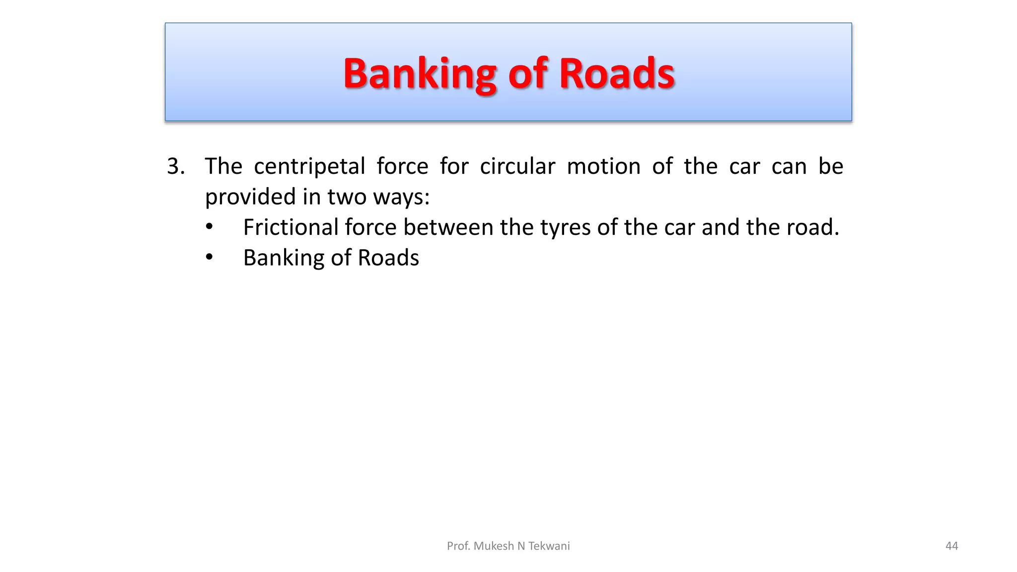 Banking of Roads
44
Prof. Mukesh N Tekwani
3. The centripetal force for circular motion of the car can be
provided in two ways:
• Frictional force between the tyres of the car and the road.
• Banking of Roads
 