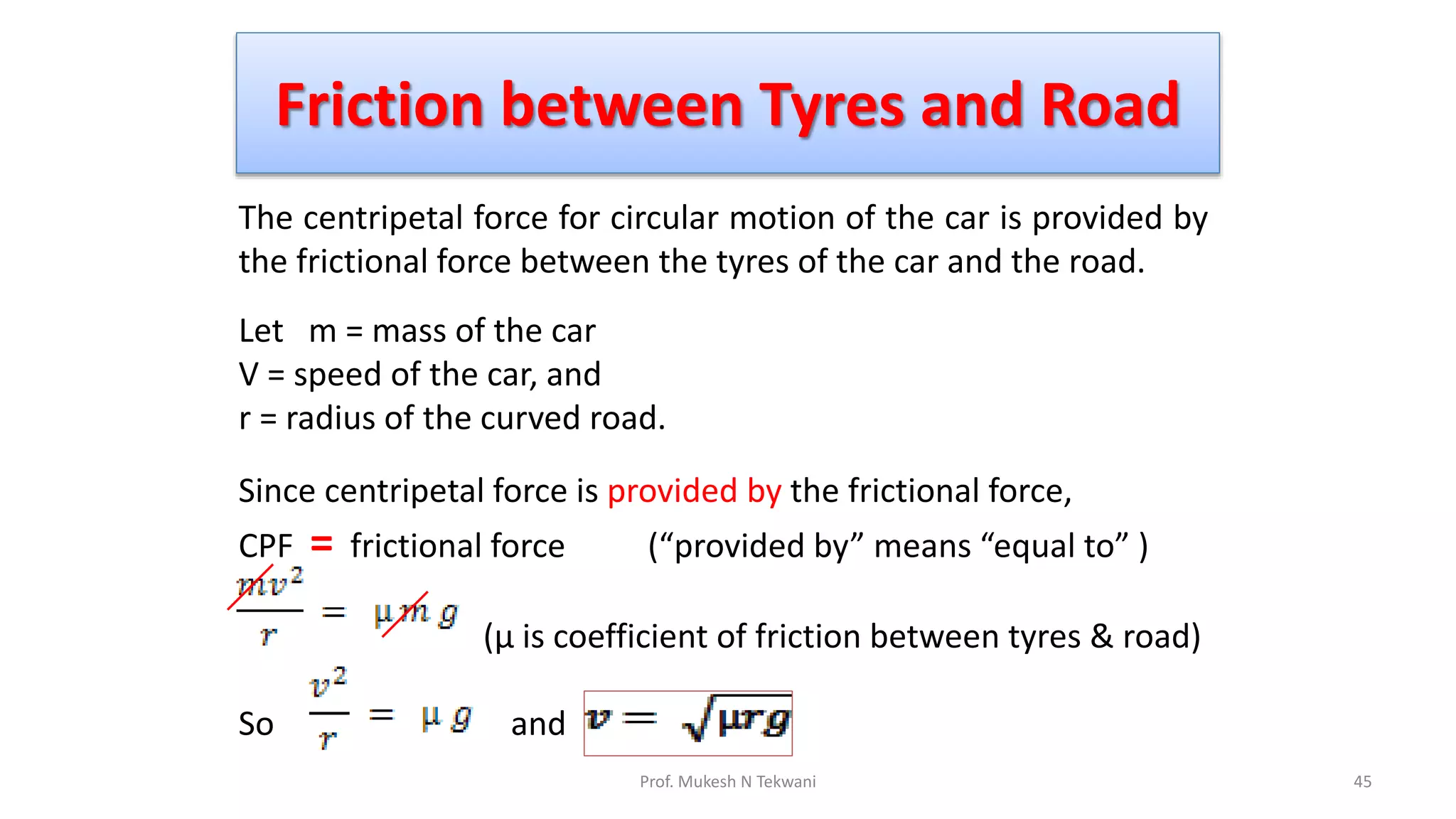 Friction between Tyres and Road
45
Prof. Mukesh N Tekwani
The centripetal force for circular motion of the car is provided by
the frictional force between the tyres of the car and the road.
Let m = mass of the car
V = speed of the car, and
r = radius of the curved road.
Since centripetal force is provided by the frictional force,
CPF = frictional force (“provided by” means “equal to” )
(µ is coefficient of friction between tyres & road)
So and
 