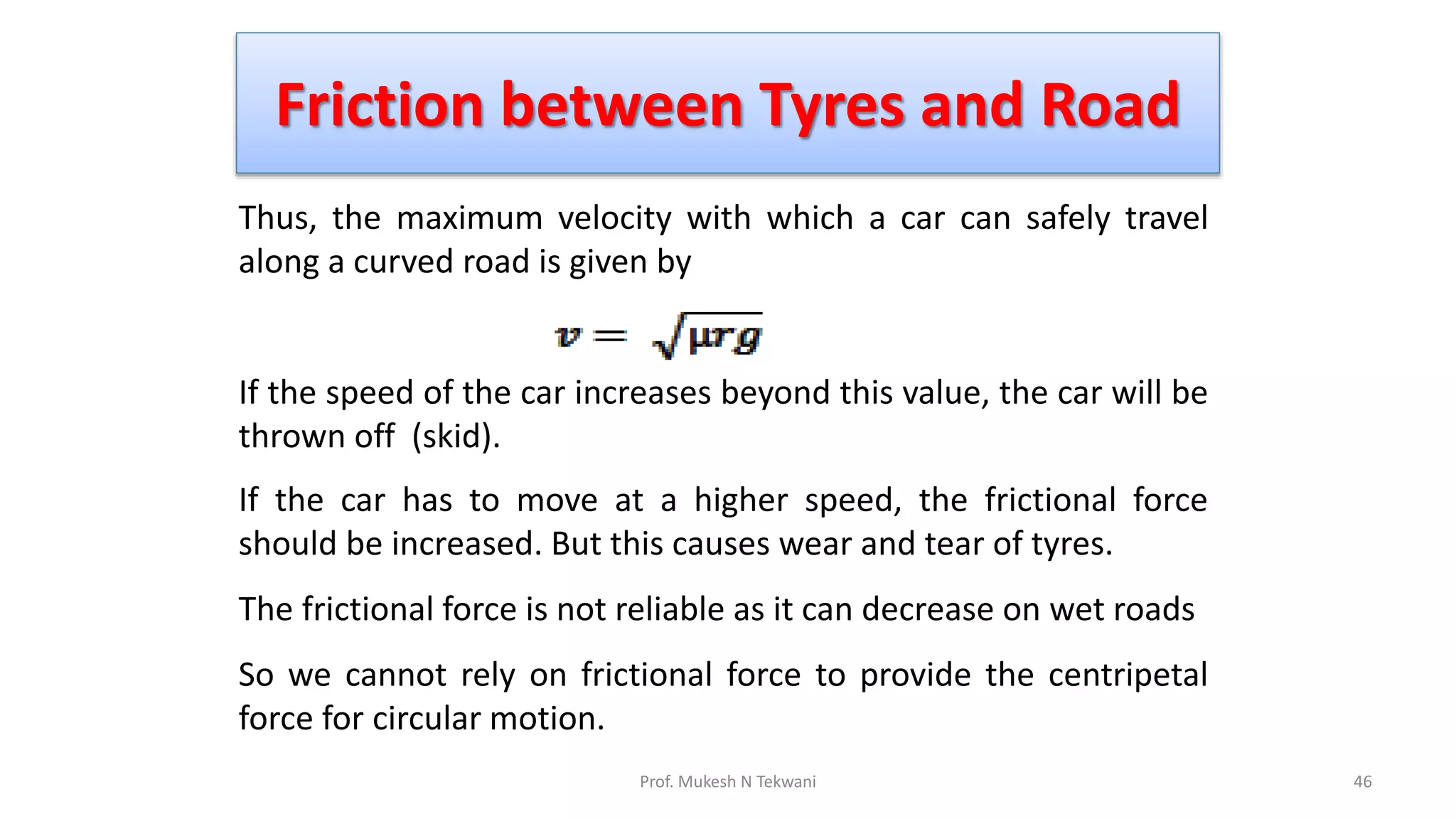 Friction between Tyres and Road
46
Prof. Mukesh N Tekwani
Thus, the maximum velocity with which a car can safely travel
along a curved road is given by
If the speed of the car increases beyond this value, the car will be
thrown off (skid).
If the car has to move at a higher speed, the frictional force
should be increased. But this causes wear and tear of tyres.
The frictional force is not reliable as it can decrease on wet roads
So we cannot rely on frictional force to provide the centripetal
force for circular motion.
 