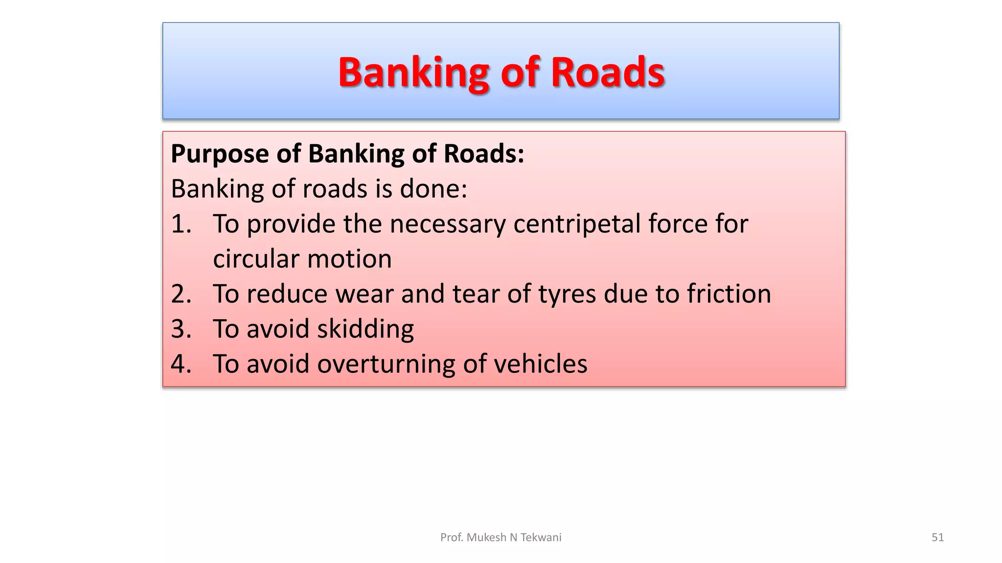 Banking of Roads
51
Prof. Mukesh N Tekwani
Purpose of Banking of Roads:
Banking of roads is done:
1. To provide the necessary centripetal force for
circular motion
2. To reduce wear and tear of tyres due to friction
3. To avoid skidding
4. To avoid overturning of vehicles
 