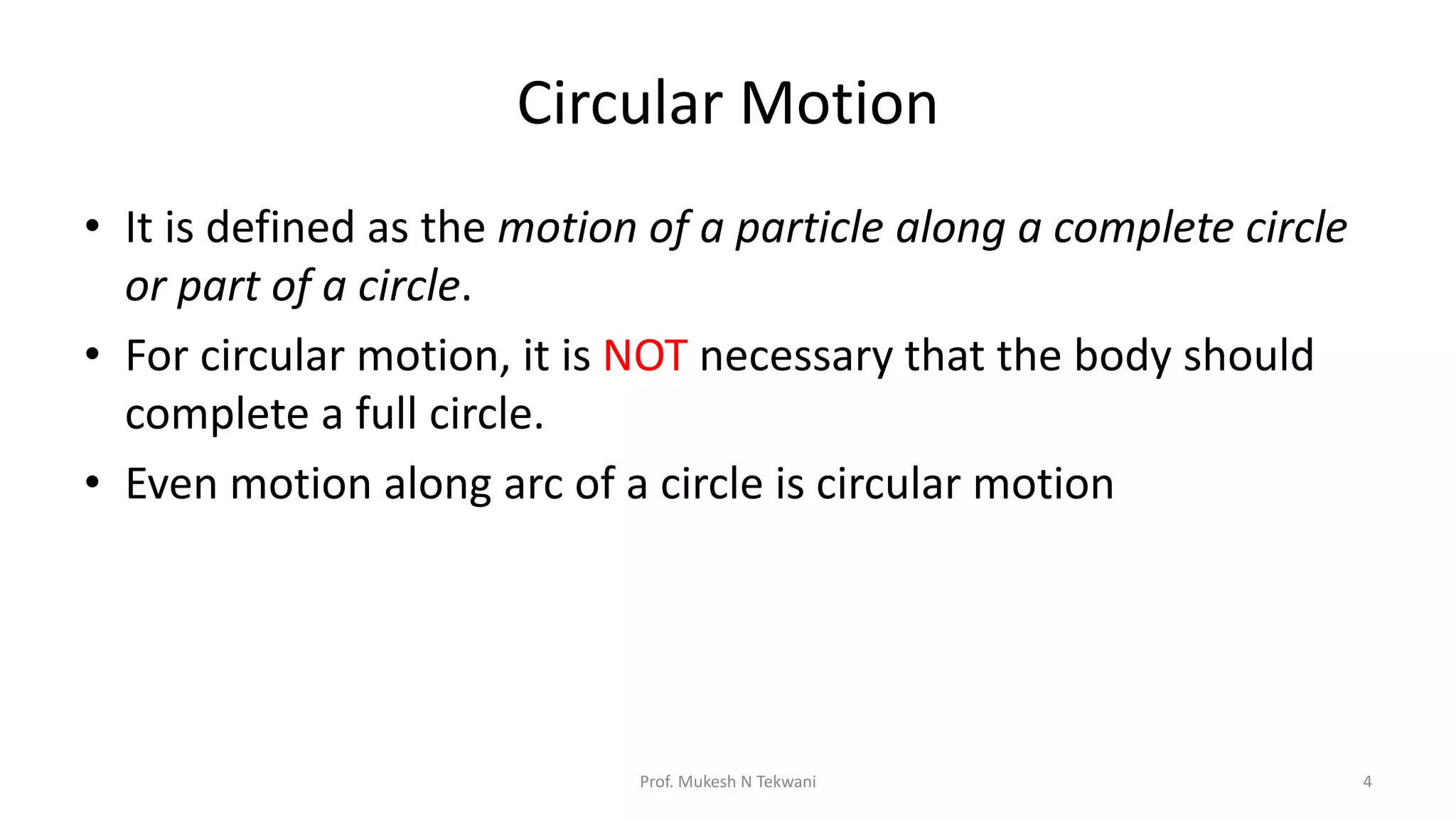 Circular Motion
• It is defined as the motion of a particle along a complete circle
or part of a circle.
• For circular motion, it is NOT necessary that the body should
complete a full circle.
• Even motion along arc of a circle is circular motion
Prof. Mukesh N Tekwani 4
 