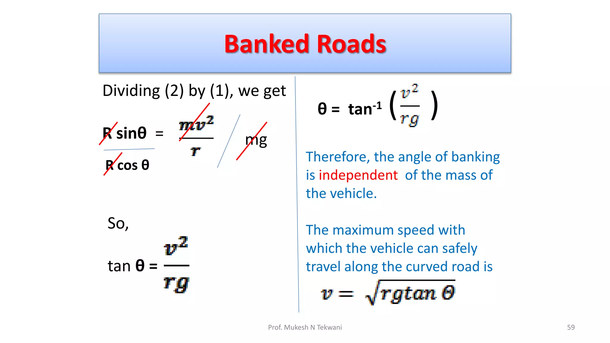 Banked Roads
59
Prof. Mukesh N Tekwani
Dividing (2) by (1), we get
R sinθ = mg
R cos θ
θ = tan-1 ( )
So,
tan θ =
Therefore, the angle of banking
is independent of the mass of
the vehicle.
The maximum speed with
which the vehicle can safely
travel along the curved road is
 
