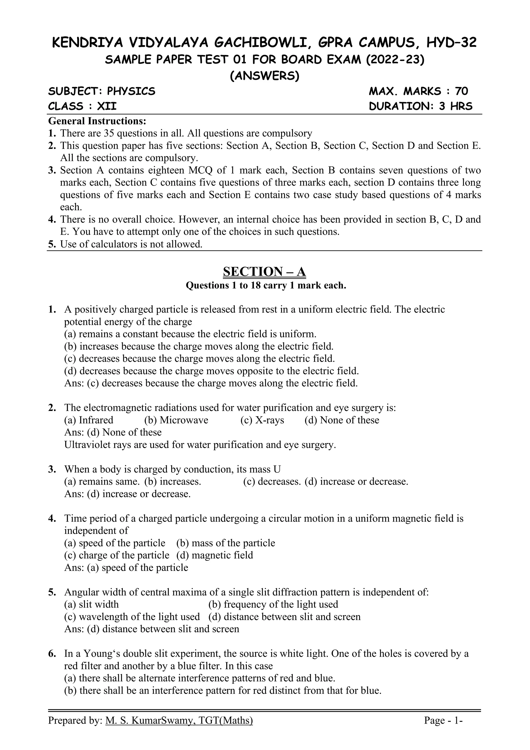 Prepared by: M. S. KumarSwamy, TGT(Maths) Page - 1-
KENDRIYA VIDYALAYA GACHIBOWLI, GPRA CAMPUS, HYD–32
SAMPLE PAPER TEST 01 FOR BOARD EXAM (2022-23)
(ANSWERS)
SUBJECT: PHYSICS MAX. MARKS : 70
CLASS : XII DURATION: 3 HRS
General Instructions:
1. There are 35 questions in all. All questions are compulsory
2. This question paper has five sections: Section A, Section B, Section C, Section D and Section E.
All the sections are compulsory.
3. Section A contains eighteen MCQ of 1 mark each, Section B contains seven questions of two
marks each, Section C contains five questions of three marks each, section D contains three long
questions of five marks each and Section E contains two case study based questions of 4 marks
each.
4. There is no overall choice. However, an internal choice has been provided in section B, C, D and
E. You have to attempt only one of the choices in such questions.
5. Use of calculators is not allowed.
SECTION – A
Questions 1 to 18 carry 1 mark each.
1. A positively charged particle is released from rest in a uniform electric field. The electric
potential energy of the charge
(a) remains a constant because the electric field is uniform.
(b) increases because the charge moves along the electric field.
(c) decreases because the charge moves along the electric field.
(d) decreases because the charge moves opposite to the electric field.
Ans: (c) decreases because the charge moves along the electric field.
2. The electromagnetic radiations used for water purification and eye surgery is:
(a) Infrared (b) Microwave (c) X-rays (d) None of these
Ans: (d) None of these
Ultraviolet rays are used for water purification and eye surgery.
3. When a body is charged by conduction, its mass U
(a) remains same. (b) increases. (c) decreases. (d) increase or decrease.
Ans: (d) increase or decrease.
4. Time period of a charged particle undergoing a circular motion in a uniform magnetic field is
independent of
(a) speed of the particle (b) mass of the particle
(c) charge of the particle (d) magnetic field
Ans: (a) speed of the particle
5. Angular width of central maxima of a single slit diffraction pattern is independent of:
(a) slit width (b) frequency of the light used
(c) wavelength of the light used (d) distance between slit and screen
Ans: (d) distance between slit and screen
6. In a Young‘s double slit experiment, the source is white light. One of the holes is covered by a
red filter and another by a blue filter. In this case
(a) there shall be alternate interference patterns of red and blue.
(b) there shall be an interference pattern for red distinct from that for blue.
 