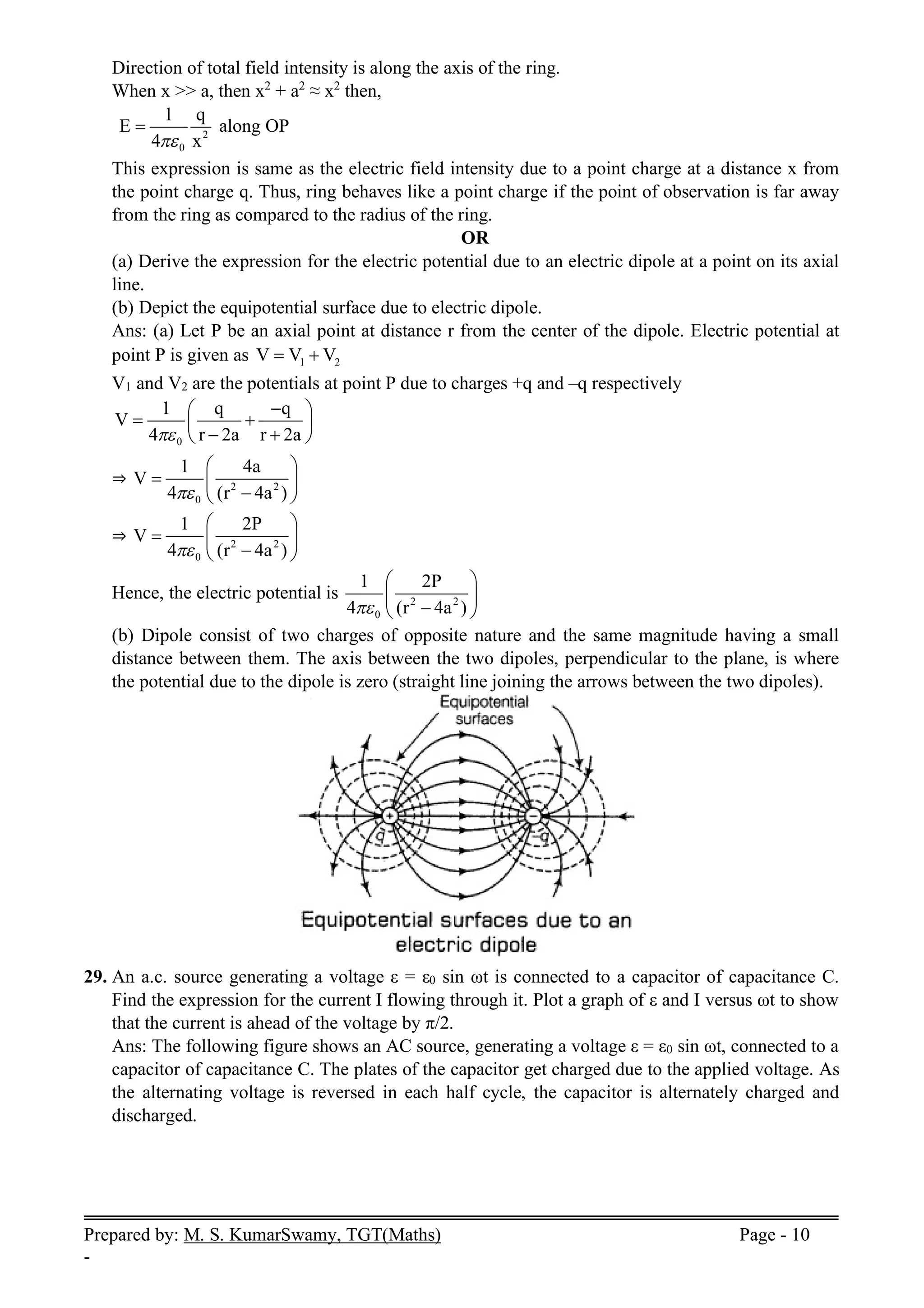 Prepared by: M. S. KumarSwamy, TGT(Maths) Page - 10
-
Direction of total field intensity is along the axis of the ring.
When x >> a, then x2
+ a2
≈ x2
then,
2
0
1 q
E
4 x

 along OP
This expression is same as the electric field intensity due to a point charge at a distance x from
the point charge q. Thus, ring behaves like a point charge if the point of observation is far away
from the ring as compared to the radius of the ring.
OR
(a) Derive the expression for the electric potential due to an electric dipole at a point on its axial
line.
(b) Depict the equipotential surface due to electric dipole.
Ans: (a) Let P be an axial point at distance r from the center of the dipole. Electric potential at
point P is given as 1 2
V V V
 
V1 and V2 are the potentials at point P due to charges +q and –q respectively
0
1 q q
V
4 r 2a r 2a


 
 
 
 
 
⇒ 2 2
0
1 4a
V
4 (r 4a )

 
  

 
⇒ 2 2
0
1 2P
V
4 (r 4a )

 
  

 
Hence, the electric potential is 2 2
0
1 2P
4 (r 4a )

 
 

 
(b) Dipole consist of two charges of opposite nature and the same magnitude having a small
distance between them. The axis between the two dipoles, perpendicular to the plane, is where
the potential due to the dipole is zero (straight line joining the arrows between the two dipoles).
29. An a.c. source generating a voltage ε = ε0 sin ωt is connected to a capacitor of capacitance C.
Find the expression for the current I flowing through it. Plot a graph of ε and I versus ωt to show
that the current is ahead of the voltage by π/2.
Ans: The following figure shows an AC source, generating a voltage ε = ε0 sin ωt, connected to a
capacitor of capacitance C. The plates of the capacitor get charged due to the applied voltage. As
the alternating voltage is reversed in each half cycle, the capacitor is alternately charged and
discharged.
 