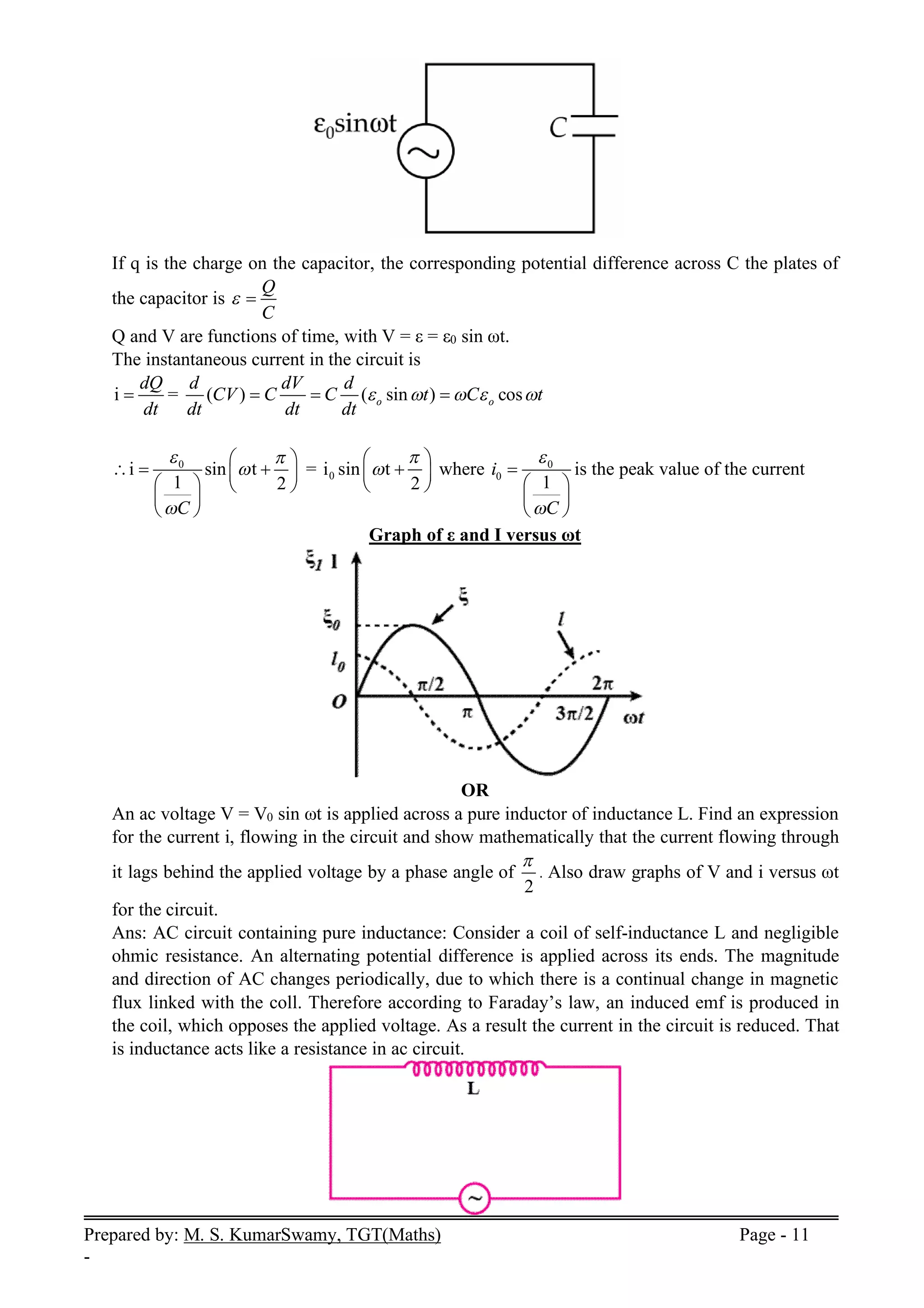 Prepared by: M. S. KumarSwamy, TGT(Maths) Page - 11
-
If q is the charge on the capacitor, the corresponding potential difference across C the plates of
the capacitor is
Q
C
 
Q and V are functions of time, with V = ε = ε0 sin ωt.
The instantaneous current in the circuit is
i
dQ
dt
 = ( ) ( sin ) cos
o o
d dV d
CV C C t C t
dt dt dt
    
  
0
i sin t
1 2
C
 


 
  
 
   
 
 
= 0
i sin t
2


 

 
 
where 0
0
1
i
C



 
 
 
is the peak value of the current
Graph of ε and I versus ωt
OR
An ac voltage V = V0 sin ωt is applied across a pure inductor of inductance L. Find an expression
for the current i, flowing in the circuit and show mathematically that the current flowing through
it lags behind the applied voltage by a phase angle of
2

. Also draw graphs of V and i versus ωt
for the circuit.
Ans: AC circuit containing pure inductance: Consider a coil of self-inductance L and negligible
ohmic resistance. An alternating potential difference is applied across its ends. The magnitude
and direction of AC changes periodically, due to which there is a continual change in magnetic
flux linked with the coll. Therefore according to Faraday’s law, an induced emf is produced in
the coil, which opposes the applied voltage. As a result the current in the circuit is reduced. That
is inductance acts like a resistance in ac circuit.
 