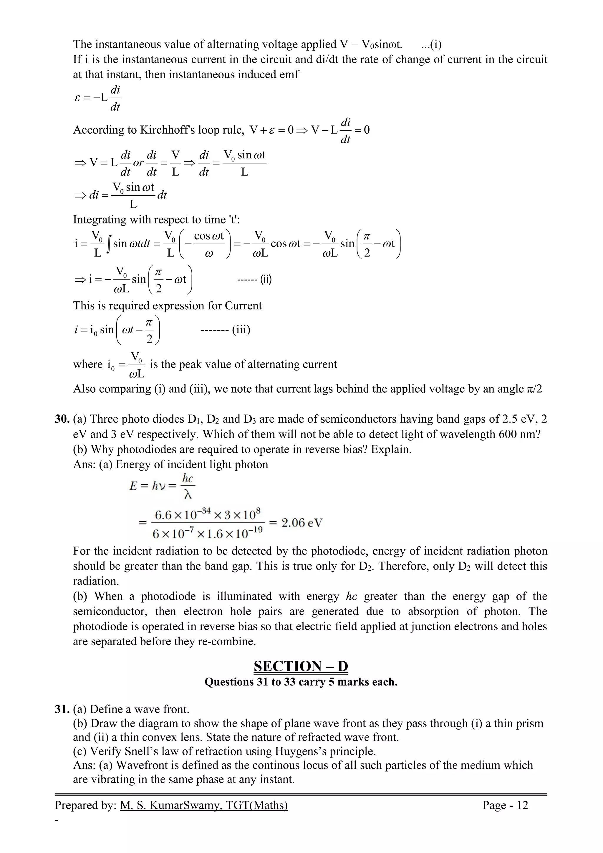 Prepared by: M. S. KumarSwamy, TGT(Maths) Page - 12
-
The instantaneous value of alternating voltage applied V = V0sinωt. ...(i)
If i is the instantaneous current in the circuit and di/dt the rate of change of current in the circuit
at that instant, then instantaneous induced emf
L
di
dt
  
According to Kirchhoff's loop rule, V 0 V L 0
di
dt

    
0
V sin t
V
V L
L L
di di di
or
dt dt dt

    
0
V sin t
L
di dt

 
Integrating with respect to time 't':
0 0 0 0
V V V V
cos t
i sin cos t sin t
L L L L 2
tdt
 
  
  
   
       
   
   

0
V
i sin t
L 2



 
   
 
 
------ (ii)
This is required expression for Current
0
i sin
2
i t


 
 
 
 
------- (iii)
where 0
0
V
i
L

 is the peak value of alternating current
Also comparing (i) and (iii), we note that current lags behind the applied voltage by an angle π/2
30. (a) Three photo diodes D1, D2 and D3 are made of semiconductors having band gaps of 2.5 eV, 2
eV and 3 eV respectively. Which of them will not be able to detect light of wavelength 600 nm?
(b) Why photodiodes are required to operate in reverse bias? Explain.
Ans: (a) Energy of incident light photon
For the incident radiation to be detected by the photodiode, energy of incident radiation photon
should be greater than the band gap. This is true only for D2. Therefore, only D2 will detect this
radiation.
(b) When a photodiode is illuminated with energy hc greater than the energy gap of the
semiconductor, then electron hole pairs are generated due to absorption of photon. The
photodiode is operated in reverse bias so that electric field applied at junction electrons and holes
are separated before they re-combine.
SECTION – D
Questions 31 to 33 carry 5 marks each.
31. (a) Define a wave front.
(b) Draw the diagram to show the shape of plane wave front as they pass through (i) a thin prism
and (ii) a thin convex lens. State the nature of refracted wave front.
(c) Verify Snell’s law of refraction using Huygens’s principle.
Ans: (a) Wavefront is defined as the continous locus of all such particles of the medium which
are vibrating in the same phase at any instant.
 