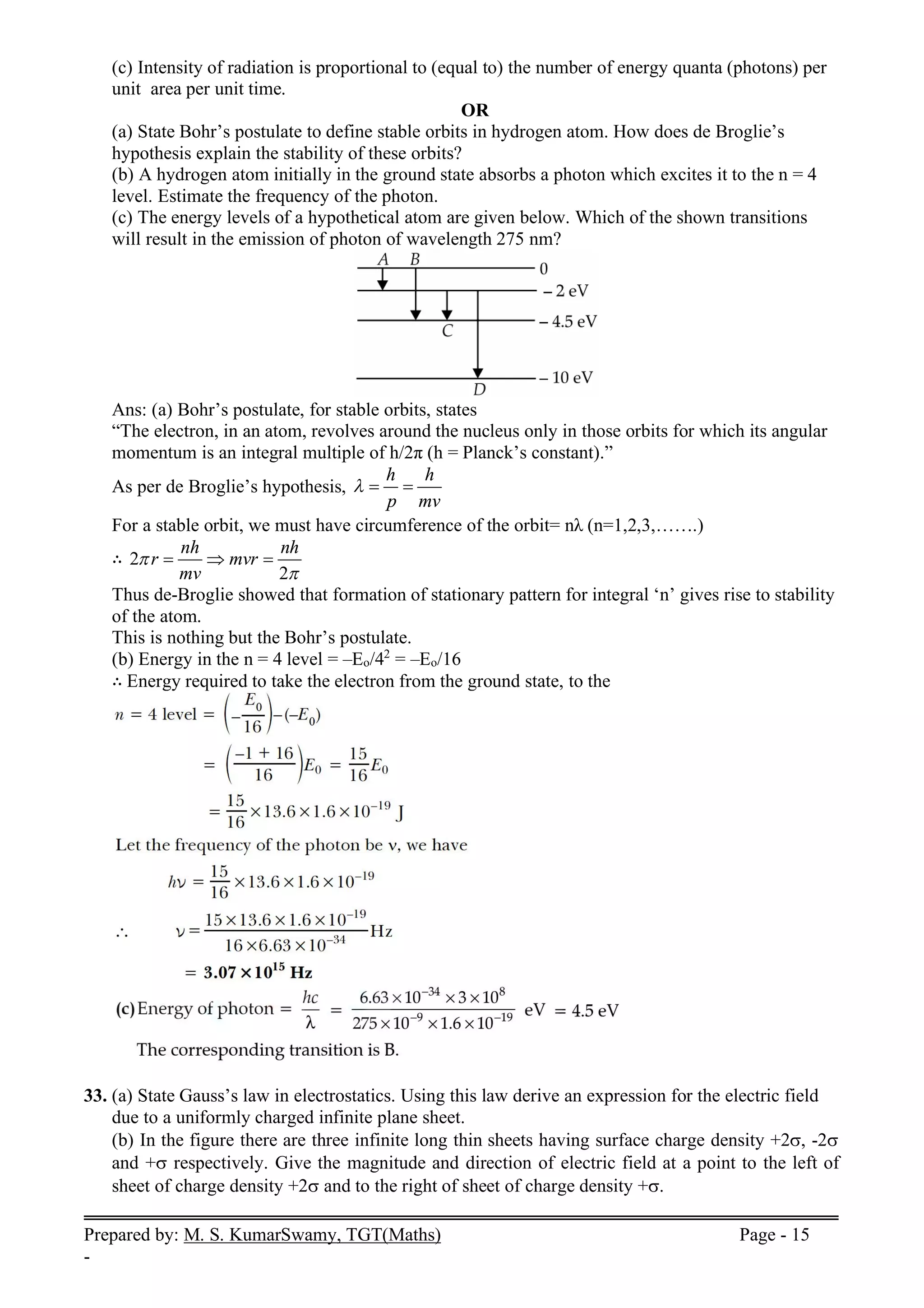 Prepared by: M. S. KumarSwamy, TGT(Maths) Page - 15
-
(c) Intensity of radiation is proportional to (equal to) the number of energy quanta (photons) per
unit area per unit time.
OR
(a) State Bohr’s postulate to define stable orbits in hydrogen atom. How does de Broglie’s
hypothesis explain the stability of these orbits?
(b) A hydrogen atom initially in the ground state absorbs a photon which excites it to the n = 4
level. Estimate the frequency of the photon.
(c) The energy levels of a hypothetical atom are given below. Which of the shown transitions
will result in the emission of photon of wavelength 275 nm?
Ans: (a) Bohr’s postulate, for stable orbits, states
“The electron, in an atom, revolves around the nucleus only in those orbits for which its angular
momentum is an integral multiple of h/2π (h = Planck’s constant).”
As per de Broglie’s hypothesis,
h h
p mv
  
For a stable orbit, we must have circumference of the orbit= nλ (n=1,2,3,…….)
∴ 2
2
nh nh
r mvr
mv


  
Thus de-Broglie showed that formation of stationary pattern for integral ‘n’ gives rise to stability
of the atom.
This is nothing but the Bohr’s postulate.
(b) Energy in the n = 4 level = –Eo/42
= –Eo/16
∴ Energy required to take the electron from the ground state, to the
33. (a) State Gauss’s law in electrostatics. Using this law derive an expression for the electric field
due to a uniformly charged infinite plane sheet.
(b) In the figure there are three infinite long thin sheets having surface charge density +2, -2
and + respectively. Give the magnitude and direction of electric field at a point to the left of
sheet of charge density +2 and to the right of sheet of charge density +.
 