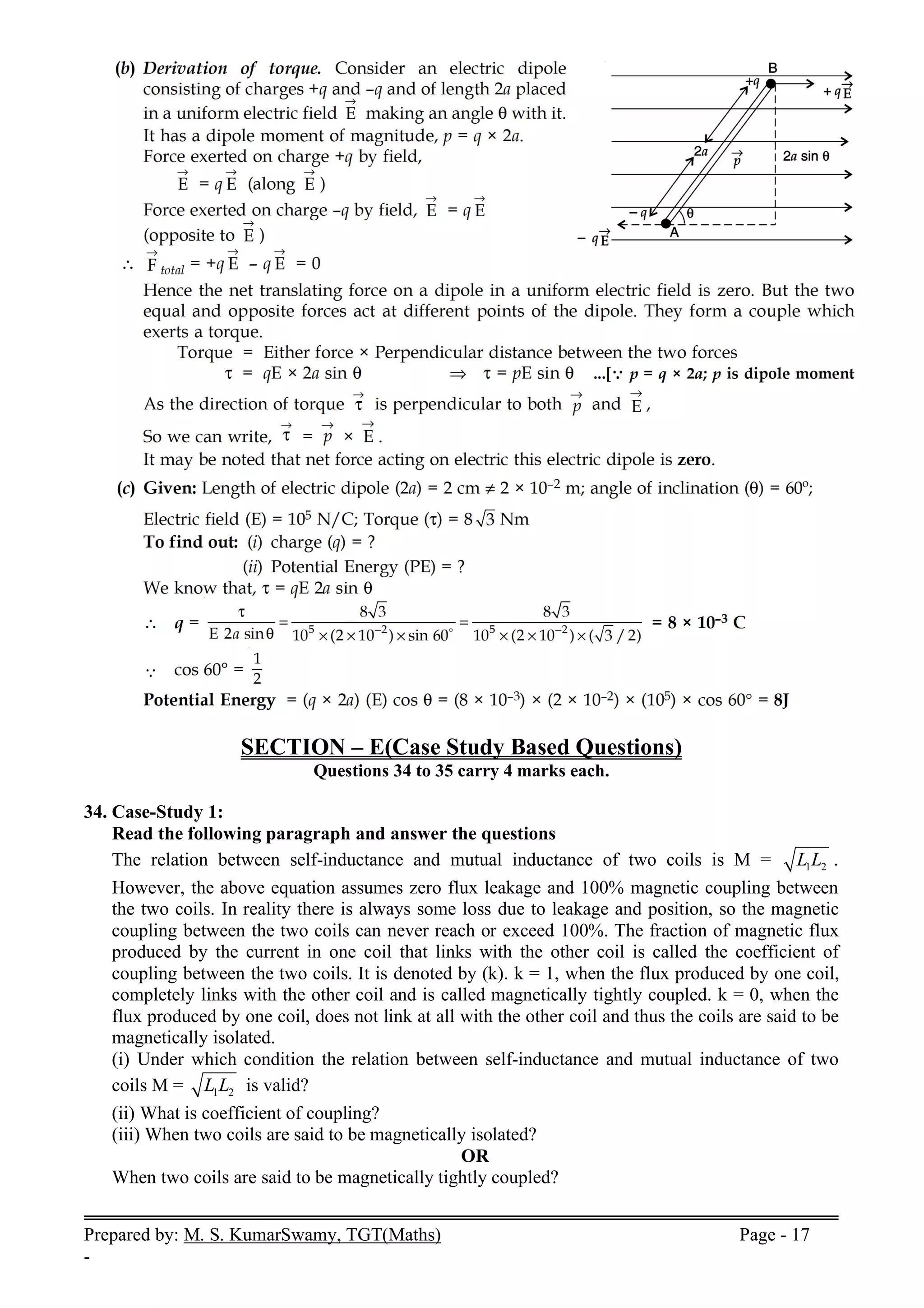 Prepared by: M. S. KumarSwamy, TGT(Maths) Page - 17
-
SECTION – E(Case Study Based Questions)
Questions 34 to 35 carry 4 marks each.
34. Case-Study 1:
Read the following paragraph and answer the questions
The relation between self-inductance and mutual inductance of two coils is M = 1 2
L L .
However, the above equation assumes zero flux leakage and 100% magnetic coupling between
the two coils. In reality there is always some loss due to leakage and position, so the magnetic
coupling between the two coils can never reach or exceed 100%. The fraction of magnetic flux
produced by the current in one coil that links with the other coil is called the coefficient of
coupling between the two coils. It is denoted by (k). k = 1, when the flux produced by one coil,
completely links with the other coil and is called magnetically tightly coupled. k = 0, when the
flux produced by one coil, does not link at all with the other coil and thus the coils are said to be
magnetically isolated.
(i) Under which condition the relation between self-inductance and mutual inductance of two
coils M = 1 2
L L is valid?
(ii) What is coefficient of coupling?
(iii) When two coils are said to be magnetically isolated?
OR
When two coils are said to be magnetically tightly coupled?
 