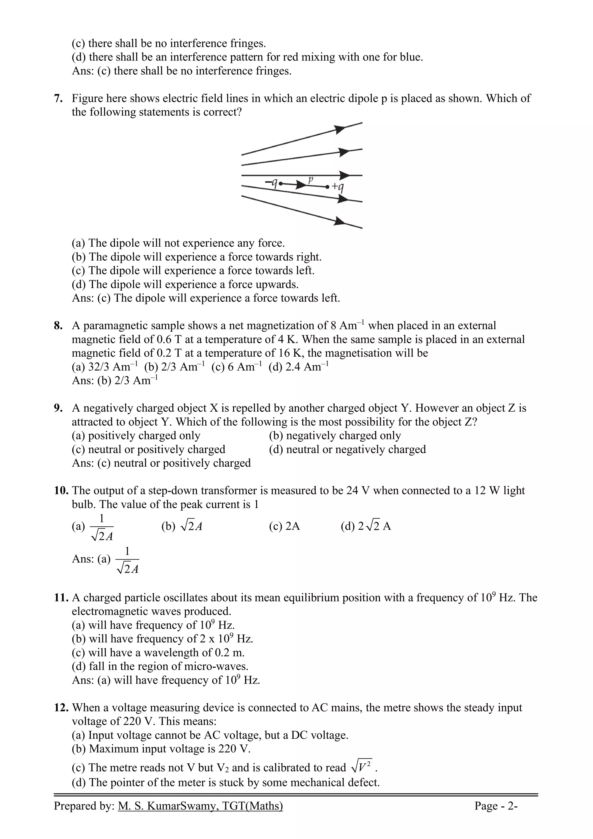 Prepared by: M. S. KumarSwamy, TGT(Maths) Page - 2-
(c) there shall be no interference fringes.
(d) there shall be an interference pattern for red mixing with one for blue.
Ans: (c) there shall be no interference fringes.
7. Figure here shows electric field lines in which an electric dipole p is placed as shown. Which of
the following statements is correct?
(a) The dipole will not experience any force.
(b) The dipole will experience a force towards right.
(c) The dipole will experience a force towards left.
(d) The dipole will experience a force upwards.
Ans: (c) The dipole will experience a force towards left.
8. A paramagnetic sample shows a net magnetization of 8 Am–1
when placed in an external
magnetic field of 0.6 T at a temperature of 4 K. When the same sample is placed in an external
magnetic field of 0.2 T at a temperature of 16 K, the magnetisation will be
(a) 32/3 Am–1
(b) 2/3 Am–1
(c) 6 Am–1
(d) 2.4 Am–1
Ans: (b) 2/3 Am–1
9. A negatively charged object X is repelled by another charged object Y. However an object Z is
attracted to object Y. Which of the following is the most possibility for the object Z?
(a) positively charged only (b) negatively charged only
(c) neutral or positively charged (d) neutral or negatively charged
Ans: (c) neutral or positively charged
10. The output of a step-down transformer is measured to be 24 V when connected to a 12 W light
bulb. The value of the peak current is 1
(a)
1
2A
(b) 2A (c) 2A (d) 2 2 A
Ans: (a)
1
2A
11. A charged particle oscillates about its mean equilibrium position with a frequency of 109
Hz. The
electromagnetic waves produced.
(a) will have frequency of 109
Hz.
(b) will have frequency of 2 x 109
Hz.
(c) will have a wavelength of 0.2 m.
(d) fall in the region of micro-waves.
Ans: (a) will have frequency of 109
Hz.
12. When a voltage measuring device is connected to AC mains, the metre shows the steady input
voltage of 220 V. This means:
(a) Input voltage cannot be AC voltage, but a DC voltage.
(b) Maximum input voltage is 220 V.
(c) The metre reads not V but V2 and is calibrated to read 2
V .
(d) The pointer of the meter is stuck by some mechanical defect.
 