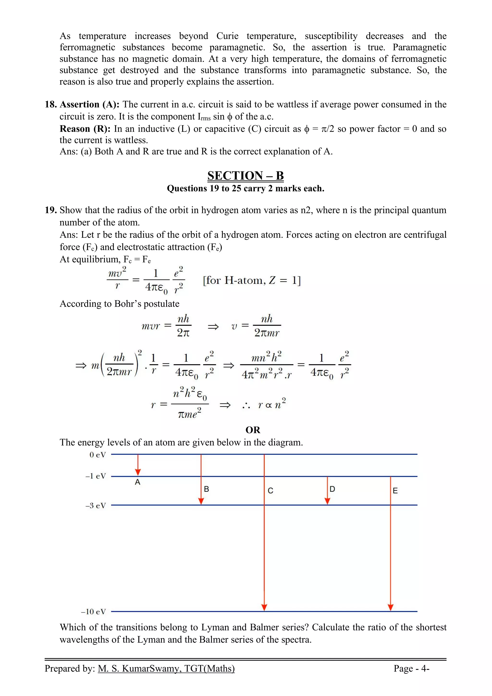 Prepared by: M. S. KumarSwamy, TGT(Maths) Page - 4-
As temperature increases beyond Curie temperature, susceptibility decreases and the
ferromagnetic substances become paramagnetic. So, the assertion is true. Paramagnetic
substance has no magnetic domain. At a very high temperature, the domains of ferromagnetic
substance get destroyed and the substance transforms into paramagnetic substance. So, the
reason is also true and properly explains the assertion.
18. Assertion (A): The current in a.c. circuit is said to be wattless if average power consumed in the
circuit is zero. It is the component Irms sin of the a.c.
Reason (R): In an inductive (L) or capacitive (C) circuit as  = /2 so power factor = 0 and so
the current is wattless.
Ans: (a) Both A and R are true and R is the correct explanation of A.
SECTION – B
Questions 19 to 25 carry 2 marks each.
19. Show that the radius of the orbit in hydrogen atom varies as n2, where n is the principal quantum
number of the atom.
Ans: Let r be the radius of the orbit of a hydrogen atom. Forces acting on electron are centrifugal
force (Fc) and electrostatic attraction (Fe)
At equilibrium, Fc = Fe
According to Bohr’s postulate
OR
The energy levels of an atom are given below in the diagram.
Which of the transitions belong to Lyman and Balmer series? Calculate the ratio of the shortest
wavelengths of the Lyman and the Balmer series of the spectra.
 