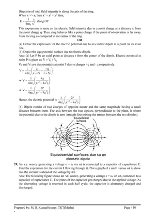 Prepared by: M. S. KumarSwamy, TGT(Maths) Page - 10
-
Direction of total field intensity is along the axis of the ring.
When x >> a, then x2
+ a2
≈ x2
then,
2
0
1 q
E
4 x

 along OP
This expression is same as the electric field intensity due to a point charge at a distance x from
the point charge q. Thus, ring behaves like a point charge if the point of observation is far away
from the ring as compared to the radius of the ring.
OR
(a) Derive the expression for the electric potential due to an electric dipole at a point on its axial
line.
(b) Depict the equipotential surface due to electric dipole.
Ans: (a) Let P be an axial point at distance r from the center of the dipole. Electric potential at
point P is given as 1 2
V V V
 
V1 and V2 are the potentials at point P due to charges +q and –q respectively
0
1 q q
V
4 r 2a r 2a


 
 
 
 
 
⇒ 2 2
0
1 4a
V
4 (r 4a )

 
  

 
⇒ 2 2
0
1 2P
V
4 (r 4a )

 
  

 
Hence, the electric potential is 2 2
0
1 2P
4 (r 4a )

 
 

 
(b) Dipole consist of two charges of opposite nature and the same magnitude having a small
distance between them. The axis between the two dipoles, perpendicular to the plane, is where
the potential due to the dipole is zero (straight line joining the arrows between the two dipoles).
29. An a.c. source generating a voltage ε = ε0 sin ωt is connected to a capacitor of capacitance C.
Find the expression for the current I flowing through it. Plot a graph of ε and I versus ωt to show
that the current is ahead of the voltage by π/2.
Ans: The following figure shows an AC source, generating a voltage ε = ε0 sin ωt, connected to a
capacitor of capacitance C. The plates of the capacitor get charged due to the applied voltage. As
the alternating voltage is reversed in each half cycle, the capacitor is alternately charged and
discharged.
 
