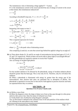 Prepared by: M. S. KumarSwamy, TGT(Maths) Page - 12
-
The instantaneous value of alternating voltage applied V = V0sinωt. ...(i)
If i is the instantaneous current in the circuit and di/dt the rate of change of current in the circuit
at that instant, then instantaneous induced emf
L
di
dt
  
According to Kirchhoff's loop rule, V 0 V L 0
di
dt

    
0
V sin t
V
V L
L L
di di di
or
dt dt dt

    
0
V sin t
L
di dt

 
Integrating with respect to time 't':
0 0 0 0
V V V V
cos t
i sin cos t sin t
L L L L 2
tdt
 
  
  
   
       
   
   

0
V
i sin t
L 2



 
   
 
 
------ (ii)
This is required expression for Current
0
i sin
2
i t


 
 
 
 
------- (iii)
where 0
0
V
i
L

 is the peak value of alternating current
Also comparing (i) and (iii), we note that current lags behind the applied voltage by an angle π/2
30. (a) Three photo diodes D1, D2 and D3 are made of semiconductors having band gaps of 2.5 eV, 2
eV and 3 eV respectively. Which of them will not be able to detect light of wavelength 600 nm?
(b) Why photodiodes are required to operate in reverse bias? Explain.
Ans: (a) Energy of incident light photon
For the incident radiation to be detected by the photodiode, energy of incident radiation photon
should be greater than the band gap. This is true only for D2. Therefore, only D2 will detect this
radiation.
(b) When a photodiode is illuminated with energy hc greater than the energy gap of the
semiconductor, then electron hole pairs are generated due to absorption of photon. The
photodiode is operated in reverse bias so that electric field applied at junction electrons and holes
are separated before they re-combine.
SECTION – D
Questions 31 to 33 carry 5 marks each.
31. (a) Define a wave front.
(b) Draw the diagram to show the shape of plane wave front as they pass through (i) a thin prism
and (ii) a thin convex lens. State the nature of refracted wave front.
(c) Verify Snell’s law of refraction using Huygens’s principle.
Ans: (a) Wavefront is defined as the continous locus of all such particles of the medium which
are vibrating in the same phase at any instant.
 