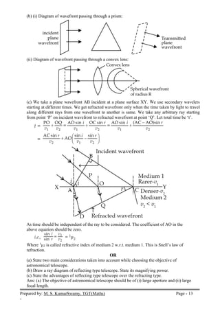 Prepared by: M. S. KumarSwamy, TGT(Maths) Page - 13
-
(b) (i) Diagram of wavefront passing through a prism:
(ii) Diagram of wavefront passing through a convex lens:
(c) We take a plane wavefront AB incident at a plane surface XY. We use secondary wavelets
starting at different times. We get refracted wavefront only when the time taken by light to travel
along different rays from one wavefront to another is same. We take any arbitrary ray starting
from point ‘P’ on incident wavefront to refracted wavefront at point ‘Q’. Let total time be ‘t’.
As time should be independent of the ray to be considered. The coefficient of AO in the
above equation should be zero.
Where 1
2 is called refractive index of medium 2 w.r.t. medium 1. This is Snell’s law of
refraction.
OR
(a) State two main considerations taken into account while choosing the objective of
astronomical telescope.
(b) Draw a ray diagram of reflecting type telescope. State its magnifying power.
(c) State the advantages of reflecting type telescope over the refracting type.
Ans: (a) The objective of astronomical telescope should be of (i) large aperture and (ii) large
focal length.
 