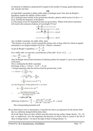 Prepared by: M. S. KumarSwamy, TGT(Maths) Page - 15
-
(c) Intensity of radiation is proportional to (equal to) the number of energy quanta (photons) per
unit area per unit time.
OR
(a) State Bohr’s postulate to define stable orbits in hydrogen atom. How does de Broglie’s
hypothesis explain the stability of these orbits?
(b) A hydrogen atom initially in the ground state absorbs a photon which excites it to the n = 4
level. Estimate the frequency of the photon.
(c) The energy levels of a hypothetical atom are given below. Which of the shown transitions
will result in the emission of photon of wavelength 275 nm?
Ans: (a) Bohr’s postulate, for stable orbits, states
“The electron, in an atom, revolves around the nucleus only in those orbits for which its angular
momentum is an integral multiple of h/2π (h = Planck’s constant).”
As per de Broglie’s hypothesis,
h h
p mv
  
For a stable orbit, we must have circumference of the orbit= nλ (n=1,2,3,…….)
∴ 2
2
nh nh
r mvr
mv


  
Thus de-Broglie showed that formation of stationary pattern for integral ‘n’ gives rise to stability
of the atom.
This is nothing but the Bohr’s postulate.
(b) Energy in the n = 4 level = –Eo/42
= –Eo/16
∴ Energy required to take the electron from the ground state, to the
33. (a) State Gauss’s law in electrostatics. Using this law derive an expression for the electric field
due to a uniformly charged infinite plane sheet.
(b) In the figure there are three infinite long thin sheets having surface charge density +2, -2
and + respectively. Give the magnitude and direction of electric field at a point to the left of
sheet of charge density +2 and to the right of sheet of charge density +.
 