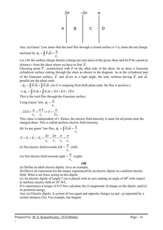 Prepared by: M. S. KumarSwamy, TGT(Maths) Page - 16
-
Ans: (a) Gauss’ Law states that the total flux through a closed surface is 1/εo times the net charge
enclosed by .
E
o
q
E ds


 

 


Let s be the surface charge density (charge per unit area) of the given sheet and let P be a point at
distance r from the sheet where we have to find E

.
Choosing point P’, symmetrical with P on the other side of the sheet, let us draw a Gaussian
cylindrical surface cutting through the sheet as shown in the diagram. As at the cylindrical part
of the Gaussian surface, E

and ds


are at a right angle, the only surfaces having E

and ds


parallel are the plane ends.
. .
E E ds E ds

  
 
 
  

  [As E is outgoing from both plane ends, the flux is positive.]
. . 2
E E ds E ds EA EA EA

     
 
 
This is the total flux through the Gaussian surface.
Using Gauss’ law, E
o
q



2
2
o o o
q A
EA E
 
  
    
This value is independent of r. Hence, the electric field intensity is same for all points near the
charged sheet. This is called uniform electric field intensity.
(b) As per gauss’ law flux, .
E
o
q
E ds


 

 


1 2 3
2 2
o o o o
E E E E
   
   
      
(i) Net electric field towards left =
o


(left)
(ii) Net electric field towards right =
o


(right)
OR
(a) Define an ideal electric dipole. Give an example.
(b) Derive an expression for the torque experienced by an electric dipole in a uniform electric
field. What is net force acting on this dipole.
(c) An electric dipole of length 2 cm is placed with its axis making an angle of 600
with respect
to uniform electric field of 105
N/C.
If it experiences a torque of 8√3 Nm, calculate the (i) magnitude of charge on the dipole, and (ii)
its potential energy.
Ans: (a) Electric dipole. A system of two equal and opposite charges (q and –q) separated by a
certain distance (2a). For example, bar magnet.
 