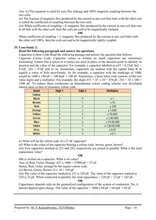 Prepared by: M. S. KumarSwamy, TGT(Maths) Page - 18
-
Ans: (i) The equation is valid for zero flux leakage and 100% magnetic coupling between the
two coils.
(ii) The fraction of magnetic flux produced by the current in one coil that links with the other coil
is called the coefficient of coupling between the two coils.
(iii) When coefficient of coupling = 0, magnetic flux produced by the current in one coil does not
at all link with the other coil, then the coils are said to be magnetically isolated.
OR
When coefficient of coupling = 1, magnetic flux produced by the current in one coil links with
the other coil 100%, then the coils are said to be magnetically tightly coupled.
35. Case-Study 2:
Read the following paragraph and answer the questions.
Capacitors Colour Code Read the following passage and answer the question that follows:
Capacitor Colour Code: Capacitor values as written on small capacitors are sometimes
misleading. Letters like p (pico) or n (nano) are used in place of the decimal point to identify its
position and the value of the capacitor. For example, a capacitor labelled as n33 = 0.33nE 8n2 =
8.2nF, 22n = 47nF and so on. Sometimes, capacitors are marked with the capital letter K to
signify a value of Kilo pico-Farads. As for example, a capacitor with the markings of 100K
would be 1000 x 100 pF = 100 KpF = 100 nF. Sometimes, a three letter code consists of the two
value digits and a multiplier. For example, the digits 471 = 47 x 10 = 470 pF, 332 = 33 x 100 =
3300 pF. To reduce these confusions an International colour coding scheme was developed
almost same as that of resistance colour code.
Band Digit 1 Digit 2 Multiplier
Colour
Black 0 0 х 1
Brown 1 1 х 10
Red 2 2 х 100
Orange 3 3 х 1,000
Yellow 4 4 х 10,000
Green 5 5 х 1,00,000
Blue 6 6 х 10,00,000
Violet 7 7 х 1,00,00,000
Grey 8 8 х 0.01
White 9 9 х 0.1
(i) What will be the colour code of a 27 nF capacitor?
(ii) What is the value of the capacitor bearing a colour code: brown, green, brown?
(iii) Two capacitors marked as 221 and 220, respectively are joined in parallel. What is the total
capacitance value?
OR
68k is written on a capacitor. What is its value?
Ans: (i) Red, Violet, Orange -427 x 1000 = 27000 pF = 27 nF.
Hence, Red, violet, arrange be the require colour code.
(ii) Brown, Green, Brown 15 x 10 = 150 pF
(iii) The value of the capacitor marked as 221 is 220 pF. The value of the capacitor marked as
220 is 22 pF. When connected in parallel, the total capacitance = 220 pF + 22 pF = 242 pF.
OR
Capacitance depends only on the geometrical configuration of the system of conductors. No, it
doesn't depend upon charge. The value of the capacitor = 1000 x 68 pF = 68 kpF = 68 nF
 